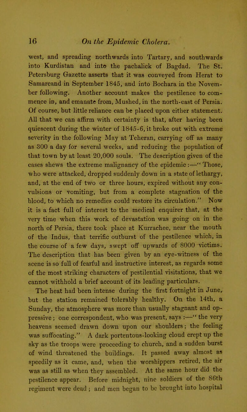 ■west, and spreading northwards into Tartary, and southwards into Kurdistan and into the pachalick of Bagdad. I'he St. Petersburg Gazette asserts that it was conveyed from Herat to Samarcand in September 1845, and into Bochara in the Novem- ber following. Another account makes the pestilence to com- mence in, and emanate from. Mushed, in the north-east of Persia. Of course, but little reliance can be placed upon either statement. All that we can affirm with certainty is that, after having been quiescent during the winter of 1845-6, it broke out with extreme severity in the following May at Teheran, carrying off as many as 300 a day for several weeks, and reducing the population of that town by at least 20,000 souls. The description given of the cases shews the extreme malignancy of the epidemic :— Those, who were attacked, dropped suddenly down in a state of lethargy, and, at the end of two or three hours, expired without any con- A'ulsions or vomiting, but from a complete stagnation of the blood, to which no remedies could restore its circulation. Now it is a fact full of interest to the medical enquirer that, at the very time when this work of devastation was going on in the north of Persia, there took place at Kurrachee, near the mouth of the Indus, that terrific outburst of the pestilence which, in the course of a few days, swept off upwards of 8000 victims. The description that has been given by an eye-witness of the scene is so full of fearful and instructive interest, as regards some of the most striking characters of pestilential visitations, that we cannot withhold a brief account of its leading particulars. The heat had been intense during the first fortnight in June, but the station remained tolerably healthy. On the 14th, a Sunday, the atmosphere was more than usually stagnant and op- pressive ; one correspondent, who was present, says :— the very heavens seemed drawn down upon our shoulders; the feeling was suffocating. A dark portentous-looking cloud crept up the sky as the troops were proceeding to church, and a sudden burst of wind threatened the buildings. It passed away almost as speedily as it came, and, when the worshippers retired, the air was as still as when they assembled. At the same hour did the pestilence appear. Before midnight, nine soldiers of the 86th regiment were dead ; and men began to be brought into hospital