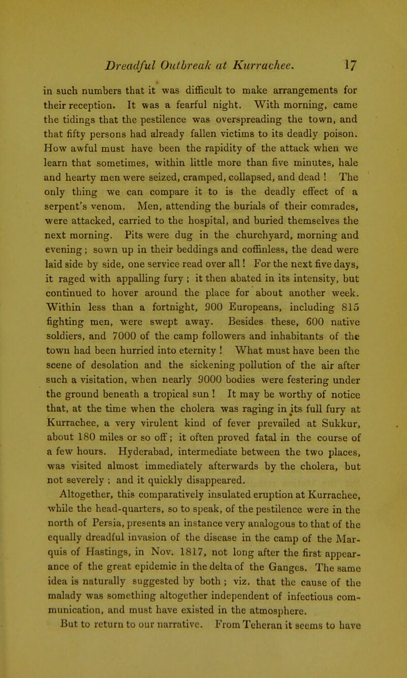 Dreadful Outbreak at Kurrachee. VJ in such numbers that it weis difficult to make arrangements for their reception. It was a fearful night. With morning, came the tidings that the pestilence was overspreading the town, and that fifty persons had already fallen victims to its deadly poison. How awful must have been the rapidity of the attack when we learn that sometimes, within little more than five minutes, bale and hearty men were seized, cramped, collapsed, and dead ! The only thing we can compare it to is the deadly effect of a serpent's venom. Men, attending the burials of their comrades, were attacked, carried to the hospital, and buried themselves the next morning. Pits were dug in the churchyard, morning and evening; sown up in their beddings and coffinless, the dead were laid side by side, one service read over all! For the next five days, it raged with appalling fury ; it then abated in its intensity, but continued to hover around the place for about another week. Within less than a fortnight, 900 Europeans, including 815 fighting men, were swept away. Besides these, 600 native soldiers, and 7000 of the camp followers and inhabitants of the town had been hurried into eternity ! What must have been the scene of desolation and the sickening pollution of the air after such a visitation, when nearly 9000 bodies were festering under the ground beneath a tropical sun ! It may be worthy of notice that, at the time when the cholera was raging in Jts full fury at Kurrachee, a very virulent kind of fever prevailed at Sukkur, about 180 miles or so off; it often proved fatal in the course of a few hours. Hyderabad, intermediate between the two places, was visited almost immediately afterwards by the cholera, but not severely ; and it quickly disappeared. Altogether, this comparatively insulated eruption at Kurrachee, while the head-quarters, so to speak, of the pestilence were in the north of Persia, presents an instance very analogous to that of the equally dreadful invasion of the disease in the camp of the Mar- quis of Hastings, in Nov. 1817, not long after the first appear- ance of the great epidemic in the delta of the Ganges. The same idea is naturally suggested by both ; viz. that the cause of the malady was something altogether independent of infectious com- munication, and must have existed in the atmosphere. But to return to our narrative. From Teheran it seems to have
