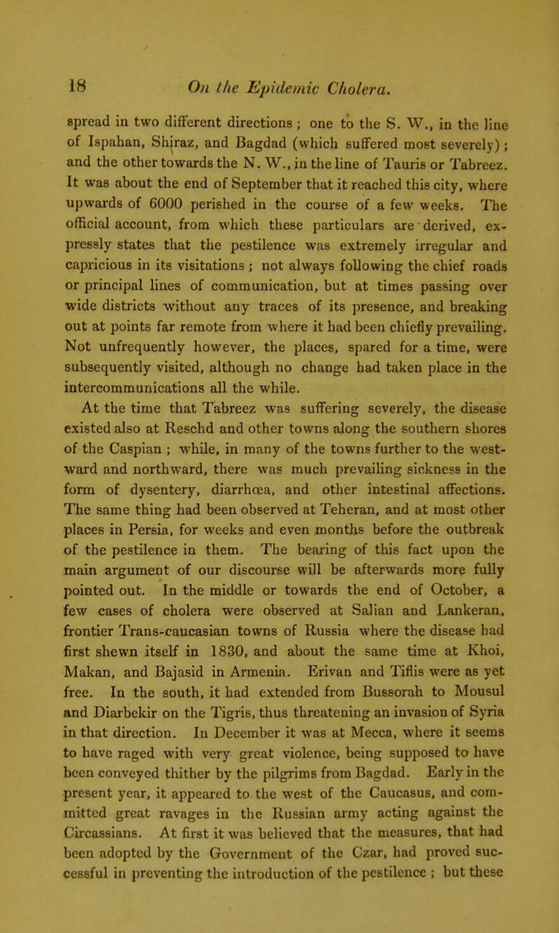 spread in two different directions ; one to the S. W., in the line of Ispahan, Shiraz, and Bagdad (which suffered most severely); and the other towards the N. W., in the line of Tauris or Tabreez. It was about the end of September that it reached this city, where upwards of 6000 perished in the course of a few weeks. The official account, from which these particulars are • derived, ex- pressly states that the pestilence was extremely irregular and capricious in its visitations ; not always following the chief roads or principal lines of communication, but at times passing over wide districts without any traces of its presence, and breaking out at points far remote from where it had been chiefly prevailing. Not unfrequently however, the places, spared for a time, were subsequently visited, although no change had taken place in the intercommunications all the while. At the time that Tabreez was suffering severely, the disease existed also at Reschd and other towns along the southern shores of the Caspian ; while, in many of the towns further to the west- ward and northward, there was much prevailing sickness in the form of dysentery, diarrhcBa, and other intestinal affections. The same thing had been observed at Teheran, and at most other places in Persia, for weeks and even months before the outbreak of the pestilence in them. The bearing of this fact upon the main argument of our discourse will be afterwards more fully pointed out. In the middle or towards the end of October, a few cases of cholera were observed at Salian and Lankeran, frontier Trans-caucasian towns of Russia where the disease had first shewn itself in 1830, and about the same time at Khoi, Makan, and Bajasid in Armenia. Erivan and Tiflis were as yet free. In the south, it had extended from Bussorah to Mousul and Diarbekir on the Tigris, thus threatening an invasion of Syria in that direction. In December it was at Mecca, where it seems to have raged with very great violence, being supposed to have been conveyed thither by the pilgrims from Bagdad. Early in the present year, it appeared to. the west of the Caucasus, and com- mitted great ravages in the Russian army acting against the Circassians. At first it was believed that the measures, that had been adopted by the Government of the Czar, had proved suc- cessful in preventing the introduction of the pestilence ; but these