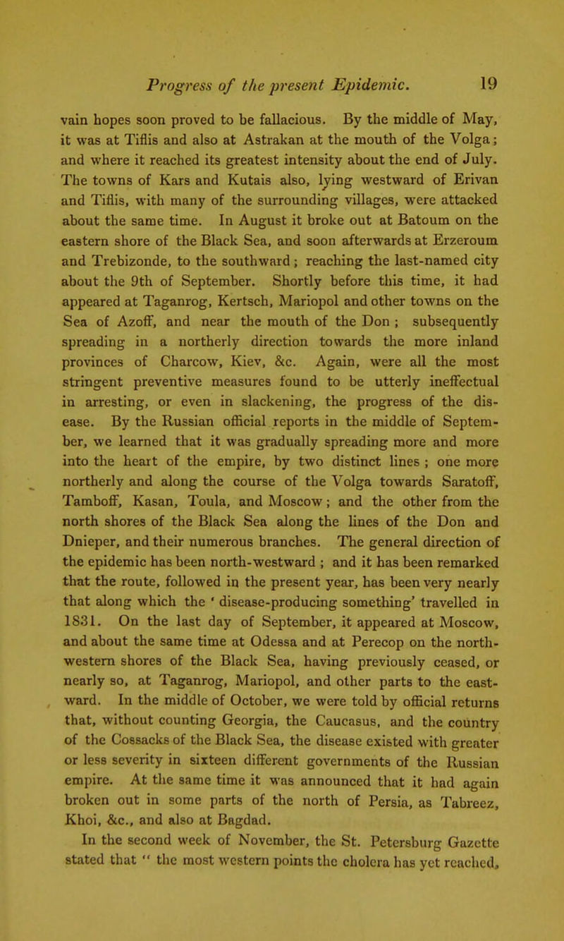 vain hopes soon proved to be fallacious. By the middle of May, it vpas at Tiflis and also at Astiakan at the mouth of the Volga; and where it reached its greatest intensity about the end of July. The towns of Kars and Kutais also, Ijing westward of Erivan and Tiflis, with many of the surrounding villages, were attacked about the same time. In August it broke out at Batoum on the eastern shore of the Black Sea, and soon afterwards at Erzeroum and Trebizonde, to the southward ; reaching the last-named city about the 9th of September. Shortly before this time, it had appeared at Taganrog, Kertsch, Mariopol and other towns on the Sea of AzofF, and near the mouth of the Don ; subsequently spreading in a northerly direction towards the more inland provinces of Charcow, Kiev, &c. Again, were all the most stringent preventive measures found to be utterly ineffectual in arresting, or even in slackening, the progress of the dis- ease. By the Russian official reports in the middle of Septem- ber, we learned that it was gradually spreading more and more into the heart of the empire, by two distinct lines ; one mor? northerly and along the course of the Volga towards SaratofF, TamboiF, Kasan, Toula, and Moscow; and the other from the north shores of the Black Sea along the lines of the Don and Dnieper, and their numerous branches. The general direction of the epidemic has been north-westward ; and it has been remarked that the route, followed in the present year, has been very nearly that along which the ' disease-producing something' travelled in 1831. On the last day of September, it appeared at Moscow, and about the same time at Odessa and at Perecop on the north- western shores of the Black Sea, having previously ceased, or nearly so, at Taganrog, Mariopol, and other parts to the east- ward. In the middle of October, we were told by official returns that, without counting Georgia, the Caucasus, and the country of the Cossacks of the Black Sea, the disease existed with greater or less severity in sixteen different governments of the Russian empire. At the same time it was announced that it had again broken out in some parts of the north of Persia, as Tabreez, Khoi, &c., and also at Bagdad. In the second week of November, the St. Petersburg Gazette stated that the most western points the cholera has yet reached.