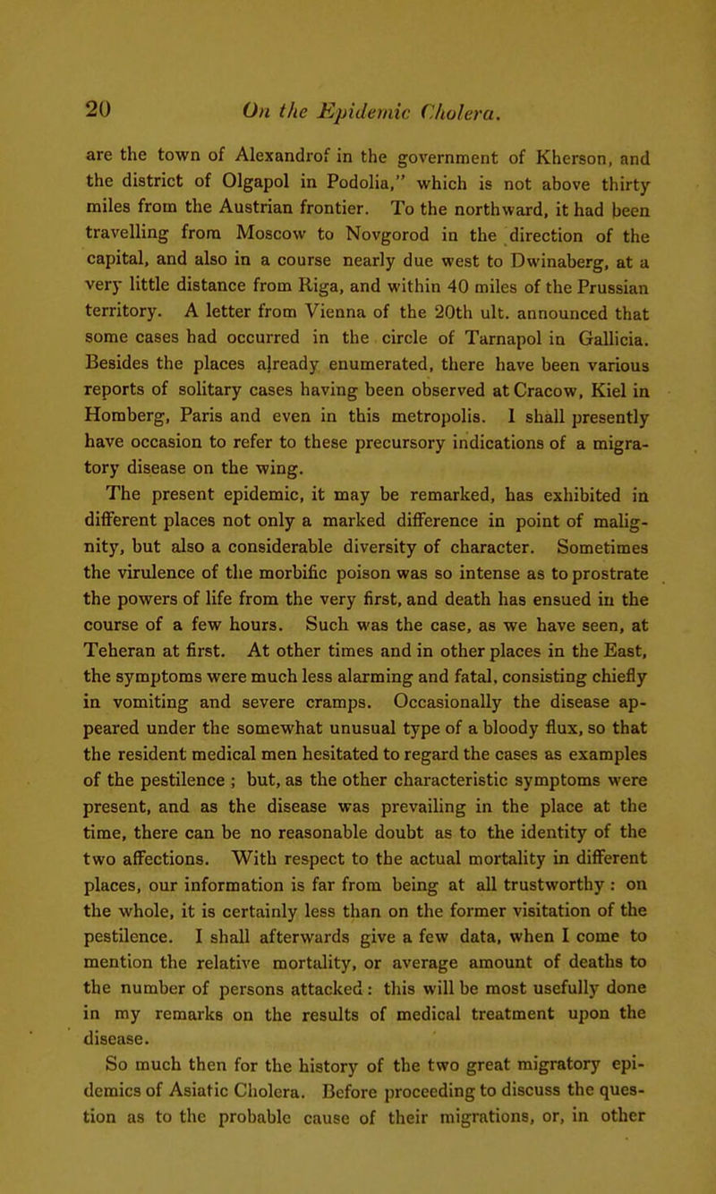 are the town of Alexandrof in the government of Kherson, and the district of Olgapol in Podolia, which is not above thirty- miles from the Austrian frontier. To the northward, it had been travelling from Moscow to Novgorod in the direction of the capital, and also in a course nearly due west to Dwinaberg, at a very little distance from Riga, and within 40 miles of the Prussian territory. A letter from Vienna of the 20th ult. announced that some cases had occurred in the circle of Tarnapol in Gallicia. Besides the places already enumerated, there have been various reports of solitary cases having been observed at Cracow, Kiel in Homberg, Paris and even in this metropolis. 1 shall presently have occasion to refer to these precursory indications of a migra- tory disease on the wing. The present epidemic, it may be remarked, has exhibited in different places not only a marked difference in point of malig- nity, but also a considerable diversity of character. Sometimes the virulence of the morbific poison was so intense as to prostrate the powers of life from the very first, and death has ensued in the course of a few hours. Such was the case, as we have seen, at Teheran at first. At other times and in other places in the East, the symptoms were much less alarming and fatal, consisting chiefly in vomiting and severe cramps. Occasionally the disease ap- peared under the somewhat unusual type of a bloody flux, so that the resident medical men hesitated to regard the cases as examples of the pestilence ; but, as the other characteristic symptoms were present, and as the disease was prevailing in the place at the time, there can be no reasonable doubt as to the identity of the two affections. With respect to the actual mortality in different places, our information is far from being at all trustworthy : on the whole, it is certainly less than on the former visitation of the pestilence. I shall afterwards give a few data, when I come to mention the relative mortality, or average amount of deaths to the number of persons attacked: this will be most usefully done in my remarks on the results of medical treatment upon the disease. So much then for the history of the two great migratory epi- demics of Asiatic Cholera. Before proceeding to discuss the ques- tion as to the probable cause of their migrations, or, in other