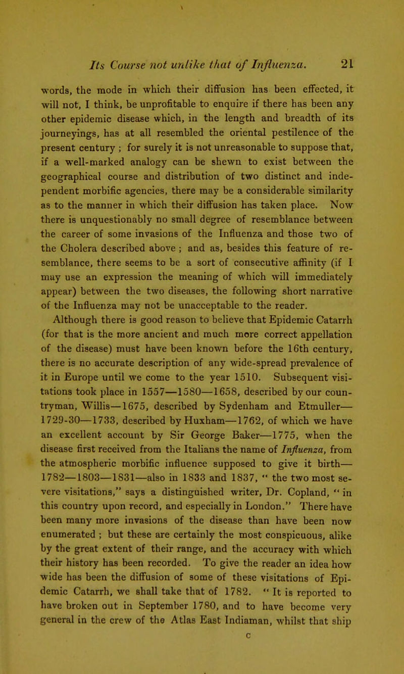 words, the mode in which their diflFusion has been effected, it will not, I think, be unprofitable to enquire if there has been any other epidemic disease which, in the length and breadth of its journepngs, has at all resembled the oriental pestilence of the present century ; for surely it is not unreasonable to suppose that, if a well-marked analogy can be shewn to exist between the geographical course and distribution of two distinct and inde- pendent morbific agencies, there may be a considerable similarity as to the manner in which their diffusion has taken place. Now there is unquestionably no small degree of resemblance between the career of some invasions of the Influenza and those two of the Cholera described above ; and as, besides this feature of re- semblance, there seems to be a sort of consecutive affinity (if I may use an expression the meaning of which will immediately appear) between the two diseases, the following short narrative of the Influenza may not be unacceptable to the reader. Although there is good reason to believe that Epidemic Catarrh (for that is the more ancient and much more correct appellation of the disease) must have been known before the 16th century, there is no accurate description of any wide-spread prevalence of it in Europe until we come to the year 1510. Subsequent visi- tations took place in 1557—1580—1658, described by our coun- tryman, Willis—1675, described by Sydenham and EtmuUer— 1729-30—1733, described by Huxham—1762, of which we have an excellent account by Sir George Baker—1775, when the disease first received from the Italians the name of Influenza, from the atmospheric morbific influence supposed to give it birth— 1782—1803—1831—also in 1833 and 1837,  the two most se- vere visitations, says a distinguished writer. Dr. Copland,  in this country upon record, and especially in London. There have been many more invasions of the disease than have been now enumerated ; but these are certainly the most conspicuous, alike by the great extent of their range, and the accuracy with which their history has been recorded. To give the reader an idea how wide has been the diffusion of some of these visitations of Epi- demic Catarrh, we shall take that of 1782.  It is reported to have broken out in September 1780, and to have become very general in the crew of the Atlas East Indiaman, whilst that ship c