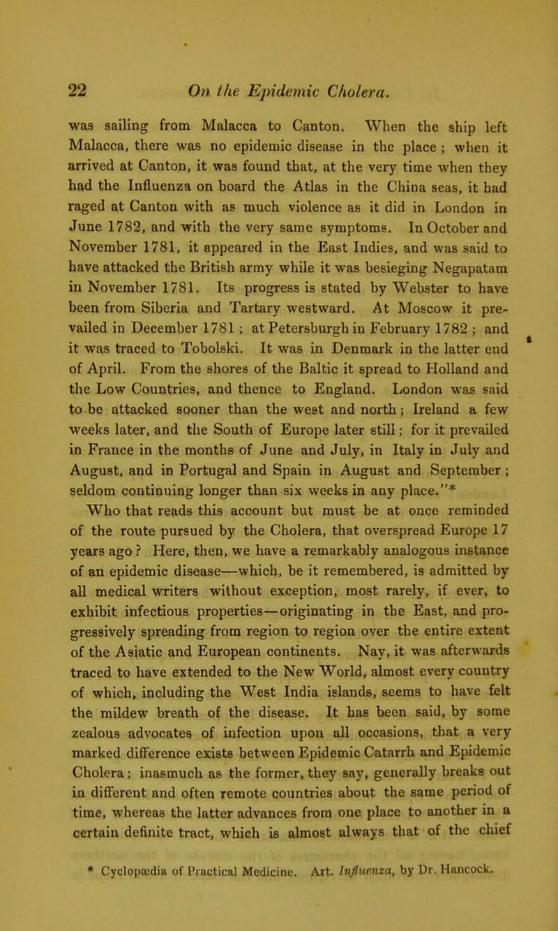 was sailing from Malacca to Canton. When the ship left Malacca, there was no epidemic disease in the place ; when it arrived at Canton, it was found that, at the very time when they had the Influenza on board the Atlas in the China seas, it had raged at Canton with as much violence as it did in London in June 1782, and with the very same symptoms. In October and November 1781, it appeared in the East Indies, and was said to have attacked the British army while it was besieging Negapatam in November 1781. Its progress is stated by Webster to have been from Siberia and Tartary westward. At Moscow it pre- vailed in December 1781 ; at Petersburgh in February 1782 ; and it was traced to Tobolski. It was in Denmark in the latter end of April. From the shores of the Baltic it spread to Holland and the Low Countries, and thence to England. London was said to be attacked sooner than the west and north; Ireland a few weeks later, and the South of Europe later still; for it prevailed in France in the months of June and July, in Italy in July and August, and in Portugal and Spain in August and September; seldom continuing longer than six weeks in any place.* Who that reads this account but must be at once reminded of the route pursued by the Cholera, that overspread Europe 17 years ago ? Here, then, we have a remarkably analogous instance of an epidemic disease—which, be it remembered, is admitted by all medical writers without exception, most rarely, if ever, to exhibit infectious properties—originating in the East, and pro- gressively spreading from region to region over the entire extent of the Asiatic and European continents. Nay, it was afterwards traced to have extended to the New World, almost every country of which, including the West India islands, seems to have felt the mildew breath of the disease. It has been said, by some zealous advocates of infection upon all occasions, that a very marked difference exists between Epidemic Catarrh and Epidemic Cholera; inasmuch as the former, they say, generally breaks out in diflPerent and often remote countries about the same period of time, whereas the latter advances from one place to another in a certain definite tract, which is almost always that of the chief * Cycloptcdia of Practical Medicine. Art. Influenza, by Dr. Hancock.