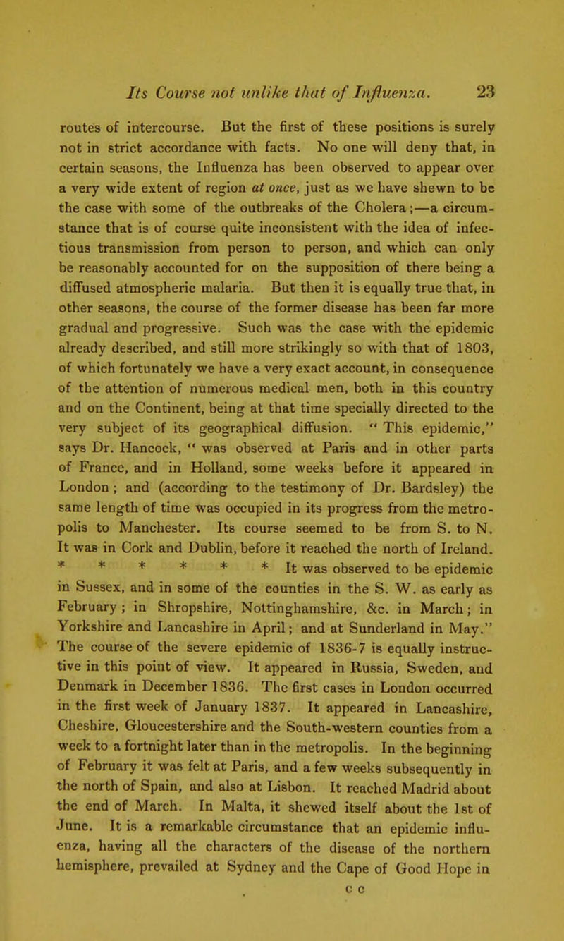 routes of intercourse. But the first of these positions is surely not in strict accordance with facts. No one will deny that, in certain seasons, the Influenza has been observed to appear over a very wide extent of region at once, just as we have shewn to be the case with some of the outbreaks of the Cholera;—a circum- stance that is of course quite inconsistent with the idea of infec- tious transmission from person to person, and which can only be reasonably accounted for on the supposition of there being a diffused atmospheric malaria. But then it is equally true that, in other seasons, the course of the former disease has been far more gradual and progressive. Such was the case with the epidemic already described, and still more strikingly so with that of 1803, of which fortunately we have a very exact account, in consequence of the attention of numerous medical men, both in this country and on the Continent, being at that time specially directed to the very subject of its geographical diffusion. This epidemic, says Dr. Hancock, was observed at Paris and in other parts of France, and in Holland, some weeks before it appeared in London ; and (according to the testimony of Dr. Beirdsley) the same length of time was occupied in its progress from the metro- polis to Manchester. Its course seemed to be from S. to N. It was in Cork and Dublin, before it reached the north of Ireland. ****** It was observed to be epidemic in Sussex, and in some of the counties in the S. W. as early as February ; in Shropshire, Nottinghamshire, &c. in March; in Yorkshire and Lancashire in April; and at Sunderland in May. The course of the severe epidemic of 1836-7 is equally instruc- tive in this point of view. It appeared in Russia, Sweden, and Denmark in December 1836. The first cases in London occurred in the first week of January 1837. It appeared in Lancashire, Cheshire, Gloucestershire and the South-western counties from a week to a fortnight later than in the metropolis. In the beginning of February it was felt at Paris, and a few weeks subsequently in the north of Spain, and also at Lisbon. It reached Madrid about the end of March. In Malta, it shewed itself about the 1st of June. It is a remarkable circumstance that an epidemic influ- enza, having all the characters of the disease of the northern hemisphere, prevailed at Sydney and the Cape of Good Hope in c c
