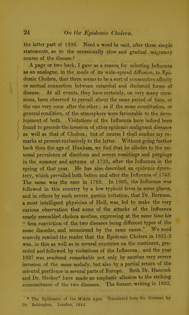 the latter part of 1836. Need a word be said, after these simple statements, as to the occasionally slow and gradual migratory course of the disease I A page or two back, I gave as a reason for selecting Influenza as an analogue, in the mode of its wide-spread diffusion, to Epi- demic Cholera, that there seems to be a sort of consecutive affinity or mutual connection between catarrhal and choleroid forms of disease. At all events, they have certainly, on very many occa- i sions, been observed to prevail about the same period of time, or j the one very soon after the other; as if the same constitution, or general condition, of the atmosphere were favourable to the deve- . lopment of both. Visitations of the Influenza have indeed been ) found to precede the invasion of other epidemic malignant diseases ] as well as that of Cholera; but of course I shall confine my re- marks at present exclusively to the latter. Without going further back than the age of Huxham, we find that he alludes to the un- usual prevalence of diarrhoea and severe vomitings and purgings in the summer and autumn of 1733, after the Influenza in the spring of that year. He has also described an epidemic dysen- tery, which prevailed both before and after the Influenza of 1743. The same was the case in 1762. In 1803, the Influenza was followed in this country by a low tj'phoid fever in some places, and in others by such severe gastric irritation, that Dr. Bertram, a most intelligent physician of Hull, was, led to make the very curious observation that some of the attacks of the Influenza nearly resembled cholera morbus, expressing at the same time his  firm conviction of the two diseases being different types of the same disorder, and occasioned by the same cause. We need scarcely remind the reader that the Epidemic Cholera in 1831-2 was, in this as well as in several countries on the continent, pre- ceded and followed by visitations of the Influenza; and the year 1837 was rendered remarkable not only by another very severe invasion of the same malady, but also by a partial return of the oriental pestilence in several parts of Europe. Both Dr. Hancock and Dr. Hecker* have made an emphatic allusion to the striking concomitance of the two diseases. The former, writing in 1832, • The Epidemics of the Middle Ages. Translated from the German by Dr. Babington. London, 1844.