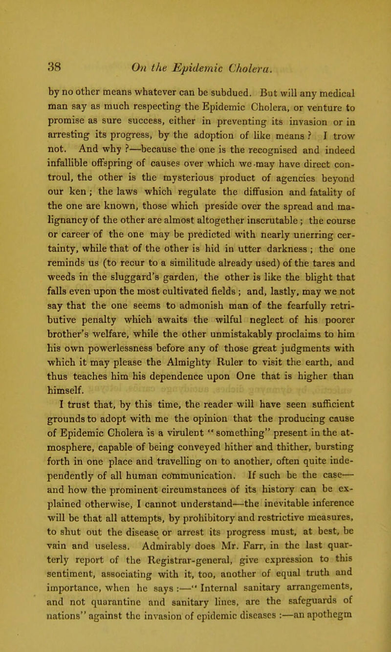by no other means whatever can be subdued. But will any medical man say as much respecting the Epidemic Cholera, or venture to promise as sure success, either in preventing its invasion or in arresting its progress, by the adoption of like means ? I trow not. And why ?—because the one is the recognised and indeed infallible offspring of causes over which we -may have direct con- troul, the other is the mysterious product of agencies beyond our ken ; the laws which regulate the diffusion and fatality of the one are known, those which preside over the spread and ma- lignancy of the other are almost altogether inscrutable ; the course or career of the one may be predicted with nearly unerring cer- tainty, while that of the other is hid in utter darkness ; the one reminds us (to recur to a similitude already used) of the tares and weeds in the sluggard's garden, the other is like the blight that falls even upon the most cultivated fields ; and, lastly, may we not say that the one seems to admonish man of the fearfully retri- butive pendty which awaits the wilful neglect of his poorer brother's welfare, while the other unmistakably proclaims to him his own powerlessness before any of those great judgments with which it may please the Almighty Ruler to visit the earth, and thus teaches him his dependence upon One that is higher than himself. I trust that, by this time, the reader will have seen sufficient grounds to adopt with me the opinion that the producing cause of Epidemic Cholera is a virulent something present in the at- mosphere, capable of being conveyed hither and thither, bursting forth in one place and travelling on to another, often quite inde- pendently of all human communication. If such be the case— and how the prominent circumstances of its history can be ex- plained otherwise, I cannot understand—the inevitable inference will be that all attempts, by prohibitory and restrictive measures, to shut out the disease or arrest its progress must, at best, be vain and useless. Admirably does Mr. Farr, in the last quar- terly report of the Registrar-general, give expression to this sentiment, associating with it, too, another of equal truth and importance, when he says :— Internal sanitary arrangements, and not quarantine and sanitary lines, are the safeguards of nations against the invasion of epidemic diseases :—an apothegm