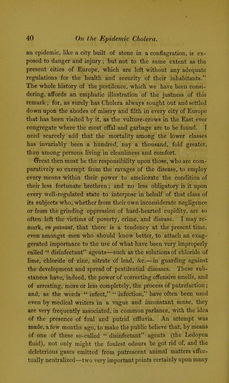 an epidemic, like a city built of stone in a conflagration, is ex- posed to danger and injury; but not to the same extent as the present cities of Europe, which are left without any adequate regulations for the health and security of their inhabitants. The whole history of the pestilence, which we have been consi- dering, afl^ords an emphatic illustration of the justness of this remark ; for, as surely has Cholera always sought out and settled down upon the abodes of misery and filth in every city of Europe that has been visited by it, as the vulture-crows in the East ever congregate where the most ofFal and garbage are to be found. I need scarcely add that the mortality among the lower classes has invariably been a hundred, nay a thousand, fold greater, than among persons living in cleanliness and comfort. Great then must be the responsibility upon those, who are com- paratively so exempt from the ravages of the disease, to employ every means within their power to ameliorate the condition of their less fortunate brethren; and no less obligatory is it upon every well-regulated state to interpose in behalf of that class of its subjects who, whether from their own inconsiderate negligence or from the grinding oppression of hard-hearted cupidity, are so often left the victims of poverty, crime, and disease. I may re- mark, en passant, that there is a tendency at the present time, even amongst men who should know better, to attach an exag- gerated importance to the use of what have been very improperly called disinfectant agents—such as the solutions of chloride of lime, chloride of zinc, nitrate of lead, &c.—in guarding against the development and spread of pestilential diseases. These sub- stances have, indeed, the power of correcting ofl^ensive smells, and of arresting, more or less completely, the process of putrefaction ; and, as the words infect, infection, have often been used even by medical writers in a vague and inconstant sense, they are very frequently associated, in common parlance, with the idea of the presence of foul and putrid effluvia. An attempt was made, a few months ago, to make the public believe that, by means of one of these so-called disinfectant agents (the Ledoyen fluid), not only might the foulest odours be got rid of, and the deleterious gases emitted from putrescent animal matters eflfcc- tually neutralized—two very important points certainly upon many