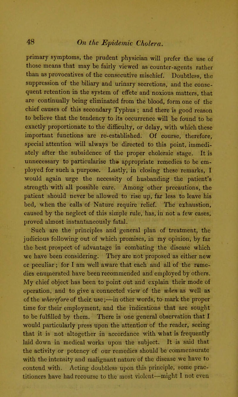 primary symptoms, the prudent physician will prefer the use of those means that may be fairly viewed as counter-agents rather than as provocatives of the consecutive mischief. Doubtless, the suppression of the biliary and urinary secretions, and the conse- quent retention in the system of effete and noxious matters, that are continually being eliminated from the blood, form one of the chief causes of this secondary Typhus ; and there is good reason to believe that the tendency to its occurrence will be found to be exactly proportionate to the difficulty, or delay, with which these important functions are re-established. Of course, therefore, special attention will always be directed to this point, immedi- ately after the subsidence of the proper choleraic stage. It is unnecessary to particularise th» appropriate remedies to be em- ployed for such a purpose. Lastly, in closing these remarks, I would again urge the necessity of husbanding the patient's strength with all possible care. Among other precautions, the patient should never be allowed to rise up, far less to leave his bed, when the calls of Nature require relief. The exhaustion, caused by the neglect of this simple rule, has, in not a few cases, proved almost instantaneously fatal. Such are the principles and general plan of treatment, the judicious following out of which promises, in my opinion, by far the best prospect of advantage in combating the disease which we have been considering. They are not proposed as either new or peculiar; for I am well aware that each and all of the reme- dies enupierated have been recommended and employed by others. My chief object has been to point out and explain their mode of operation, and to give a connected view of the when as well as of the wherefore of their use;—in other words, to mark the proper time for their employment, and the indications that are sought to be fulfilled by them. There is one general observation that I would particularly press upon the attention of the reader, seeing that it is not altogether in accordance with what is frequently laid down in medical works upon the subject. It is said that the activity or potency of our remedies should be commensurate with the intensity and malignant nature of the disease we have to contend with. Acting doubtless upon this principle, some prac- titioners have had recourse to the most violent—might I not even