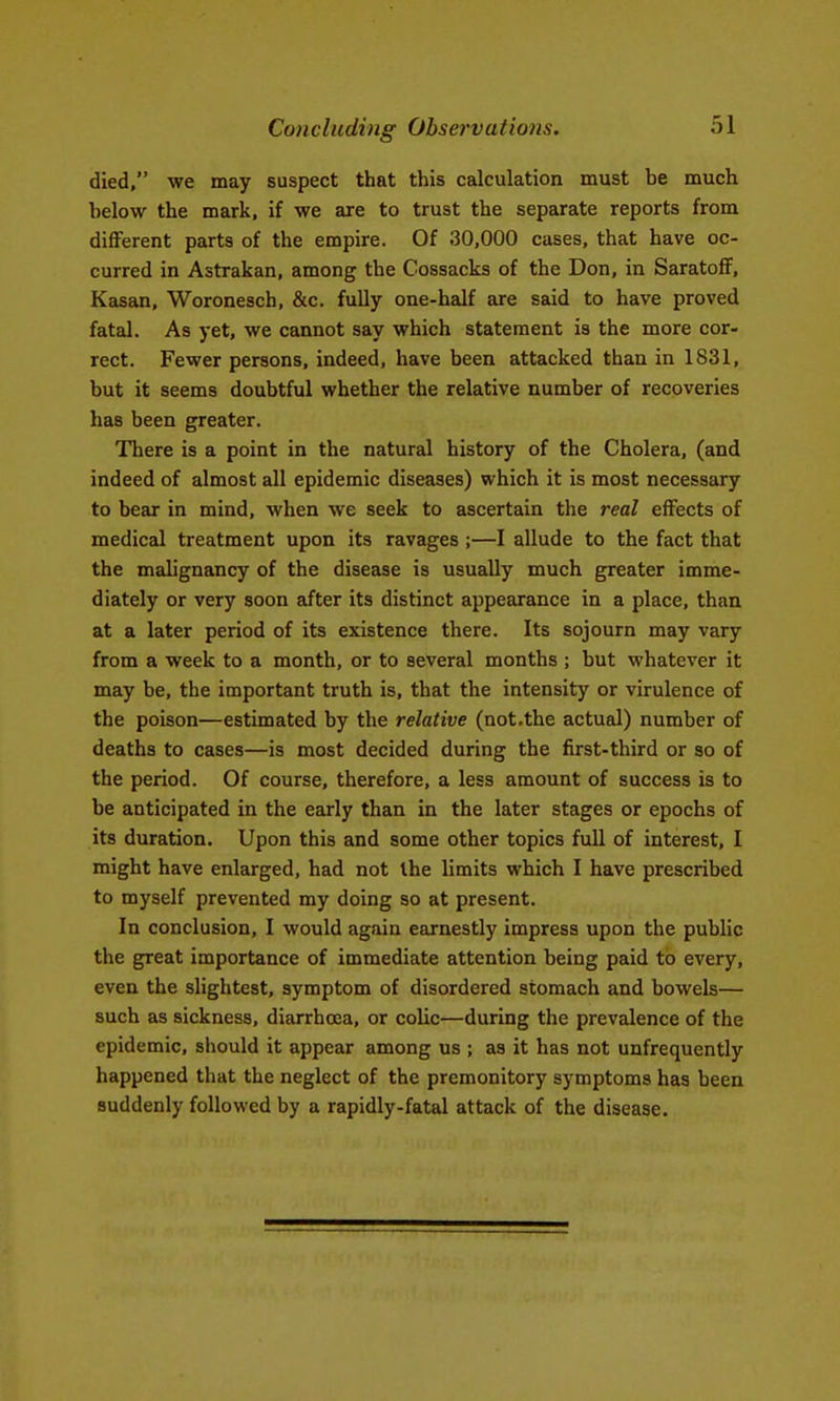 Concluding Observations. died, we may suspect that this calculation must be much below the mark, if we are to trust the separate reports from diflPerent parts of the empire. Of 30,000 cases, that have oc- curred in Astrakan, among the Cossacks of the Don, in SaratofF, Kasan, Woronesch, &c. fully one-half are said to have proved fatal. As yet, we cannot say which statement is the more cor- rect. Fewer persons, indeed, have been attacked than in 1831, but it seems doubtful whether the relative number of recoveries has been greater. There is a point in the natural history of the Cholera, (and indeed of almost all epidemic diseases) which it is most necessary to bear in mind, when we seek to ascertain the real eiFects of medical treatment upon its ravages ;—I allude to the fact that the mahgnancy of the disease is usually much greater imme- diately or very soon after its distinct appearance in a place, than at a later period of its existence there. Its sojourn may vary from a week to a month, or to several months ; but whatever it may be, the important truth is, that the intensity or virulence of the poison—estimated by the relative (not.the actual) number of deaths to cases—is most decided during the first-third or so of the period. Of course, therefore, a less amount of success is to be anticipated in the early than in the later stages or epochs of its duration. Upon this and some other topics full of interest, I might have enlarged, had not the limits which I have prescribed to myself prevented my doing so at present. In conclusion, I would again earnestly impress upon the public the great importance of immediate attention being paid to every, even the slightest, symptom of disordered stomach and bowels— such as sickness, diarrhoja, or colic—during the prevalence of the epidemic, should it appear among us ; as it has not unfrequently happened that the neglect of the premonitory symptoms has been suddenly followed by a rapidly-fatal attack of the disease.