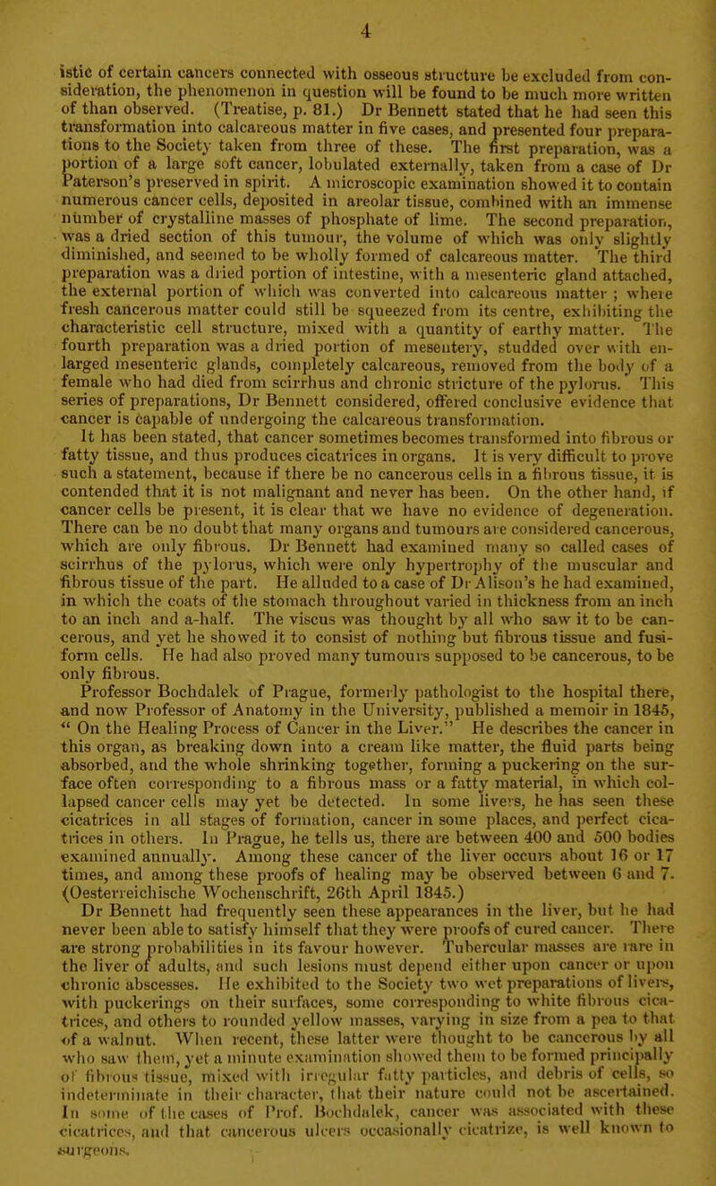 istic of certain cancei-s connected with osseous structure be excluded from con- sideration, the phenomenon in question will be found to be much more written of than observed. (Treatise, p. 81.) Dr Bennett stated that he had seen this transformation into calcareous matter in five cases, and presented four prepara- tions to the Society taken from three of these. The first preparation, was a portion of a large soft cancer, lobulated externally, taken from a case of Dr Paterson's preserved in spirit. A microscopic examination showed it to contain numerous cancer cells, deposited in areolar tissue, combined with an inunense ntimber of crystalline masses of phosphate of lime. The second preparation, was a dried section of this tumour, the volume of which was only slightly diminished, and seemed to be wliolly formed of calcareous matter. The third preparation was a dried portion of intestine, with a mesenteric gland attached, the external portion of which was converted into caleart'ons matter ; where fresh cancerous matter could still be squeezed from its centre, exliibiting the characteristic cell structure, mixed with a quantity of earthy matter. The fourth preparation was a dried portion of mesentery, studded over with en- larged mesenteric glands, completely calcareous, removed from the body of a female who had died from scirrhus and chronic stricture of the pylorus.' This series of preparations, Dr Bennett considered, offered conclusive evidence that cancer is capable of undergoing the calcareous transformation. It has been stated, that cancer sometimes becomes transformed into fibrous or fatty tissue, and thus produces cicatrices in organs. It is very difficult to prove such a statement, because if there be no cancerous cells in a fibrous tissue, it is contended that it is not malignant and never has been. On the other hand, if cancer cells be present, it is clear that we have no evidence of degeneration. There can be no doubt that many organs and tumours are considered cancerous, which are only fibrous. Dr Bennett had examined many so called cases of scirrhus of the pylorus, which were only hypertropliy of tiie muscular and fibrous tissue of the part. He alluded to a case of Dr Alison's he had examined, in which the coats of the stomach throughout varied in thickness from an inch to an inch and a-half. The viscus was thought by all who saw it to be can- cerous, and yet he showed it to consist of nothing but fibrous tissue and fusi- form cells. He had also proved many tumours supposed to be cancerous, to be only fibrous. Professor Bochdalek of Prague, formerly pathologist to the hospital there, and now Professor of Anatomy in the University, published a memoir in 1845, *' On the Healing Process of Cancer in the Liver. He describes the cancer in this organ, as breaking down into a cream like matter, the fluid parts being absorbed, and the whole shrinking together, forming a puckering on the sur- face often corresponding to a fibrous mass or a fatty material, in which col- lapsed cancer cells may yet be detected. In some livers, he has seen these cicatrices in all stages of formation, cancer in some places, and perfect cica- trices in others. In Prague, he tells us, there are between 400 and 500 bodies examined annually. Among these cancer of the liver occurs about 16 or 17 times, and among these proofs of healing may be observed between 6 and 7. (Oesterreichische Wochenschrift, 26th April 1845.) Dr Bennett had frequently seen these appearances in the liver, but he had never been able to satisfy himself that they were proofs of cured cancer. There are strong probabilities in its favour however. Tubercular masses are mre in the liver of adults, and such lesions must depend either upon cancer or upon chronic abscesses. He exhibited to the Society two wet preparations of livei-s, with puckerings on their surfaces, some corresponding to white fibrous cica- trices, and others to rounded yellow masses, varying in size from a pea to that of a walnut. When recent, these latter were thought to be cancerous by all who saw f hem, yet a minute exiiininiition showed them to be formed principally of fibrous tissue, mixed with irrof;vibir fiitty particles, and debris of cells, so indeterminate in tiieir character, that their nature cmild not be ascertained. In some of the cases of Prof. Bochdalek, cancer wjus associated with these ciaitriccs, and that cancerous ulcers occasionally cicatrize, is well known lo wjrgeohs.