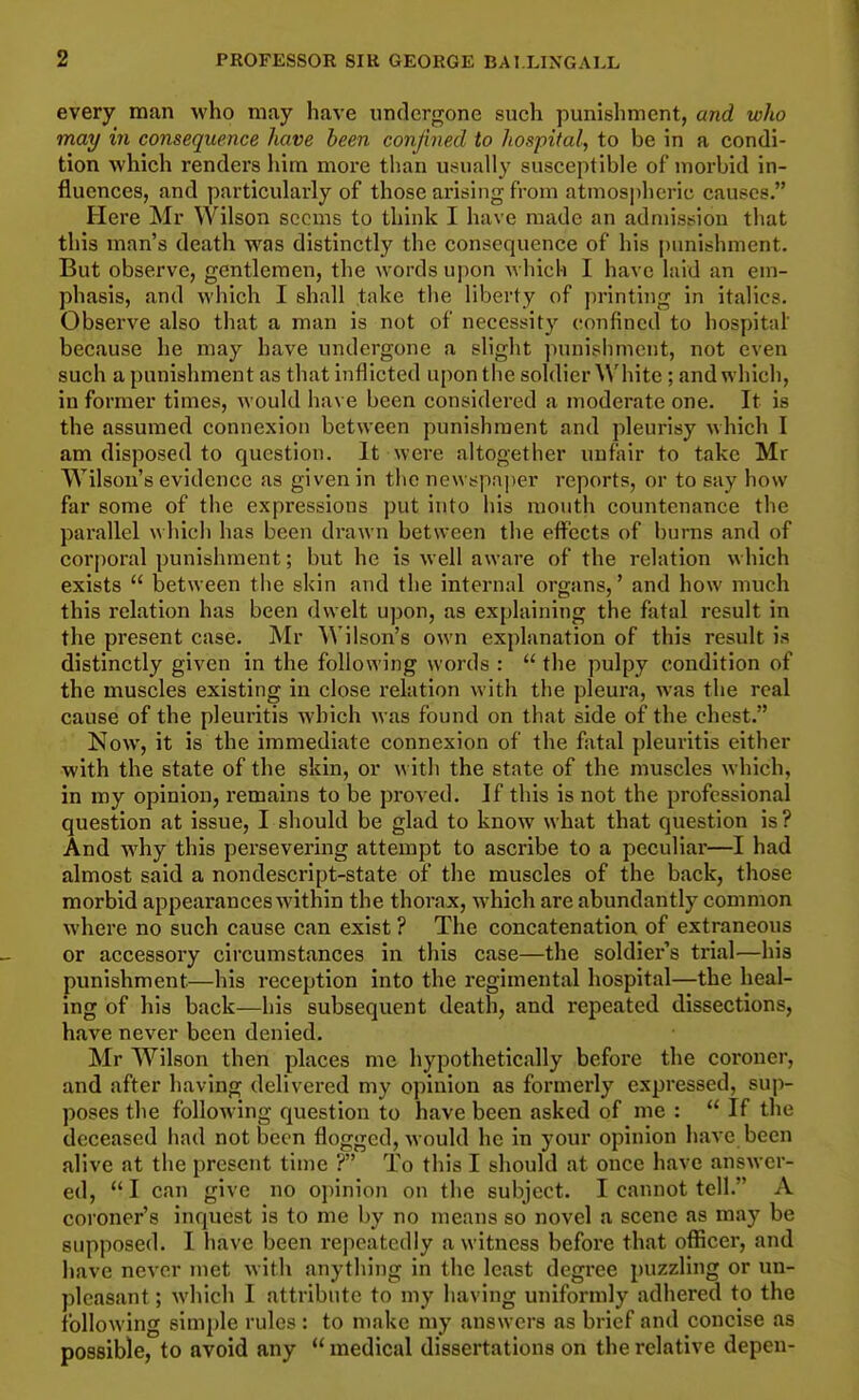 every man who may have undergone such punishment, and who may in consequence have been confined to hospital,, to be in a condi- tion which renders liim more than usually susceptible of morbid in- fluences, and particularly of those arising from atmospheric causes. Here Mr Wilson seems to think I have made an admission that this man's death was distinctly the consequence of his pimishment. But observe, gentlemen, the words upon A\ hich I have laid an em- phasis, and which I shall take the liberty of printing in italics. Observe also that a man is not of necessity confined to hospital' because he may have undergone a slight punishment, not even such a punishment as that inflicted upon the soldier White ; and which, in former times, would have been considered a moderate one. It is the assumed connexion between punishment and pleurisy which I am disposed to question. It were altogether unfair to take Mr Wilson's evidence as given in the newspaper reports, or to say how far some of the expressions put into his mouth countenance the parallel which has been drawn between the effects of burns and of corporal punishment; but he is well aware of the relation which exists  between the skin and the internal organs,' and how much this relation has been dwelt upon, as explaining the fatal result in the present case. Mr Wilson's own explanation of this result is distinctly given in the following words :  the pulpy condition of the muscles existing in close relation with the pleura, was the real cause of the pleuritis Avhich was found on that side of the chest. Now, it is the immediate connexion of the fatal pleuritis either •with the state of the skin, or w ith the state of the muscles which, in my opinion, remains to be proved. If this is not the professional question at issue, I should be glad to know what that question is? And why this persevering attempt to ascribe to a peculiar—I had almost said a nondescript-state of the muscles of the back, those morbid appearances within the thorax, which are abundantly common where no such cause can exist ? The concatenation of extraneous or accessory circumstances in this case—the soldiers trial—his punishment—his reception into the regimental hospital—the heal- ing of his back—his subsequent death, and repeated dissections, have never been denied. Mr Wilson then places me liypothetically before the coroner, and after having delivered my opinion as formerly expressed, sup- poses the following question to have been asked of me :  If the deceased had not been flogged, would he in your opinion have been alive at the present time ? To this I should at once have answer- ed,  I can give no opinion on the subject. I cannot tell. A coroner's inquest is to me by no means so novel a scene as may be supposed. I have been repeatedly a witness before that officer, and have never met with anything in the least degree puzzling or un- pleasant ; which I attribute to my having uniformly adhered to the following simi)le rules : to make my answers as brief and concise as possible, to avoid any  medical dissertations on the relative depen-