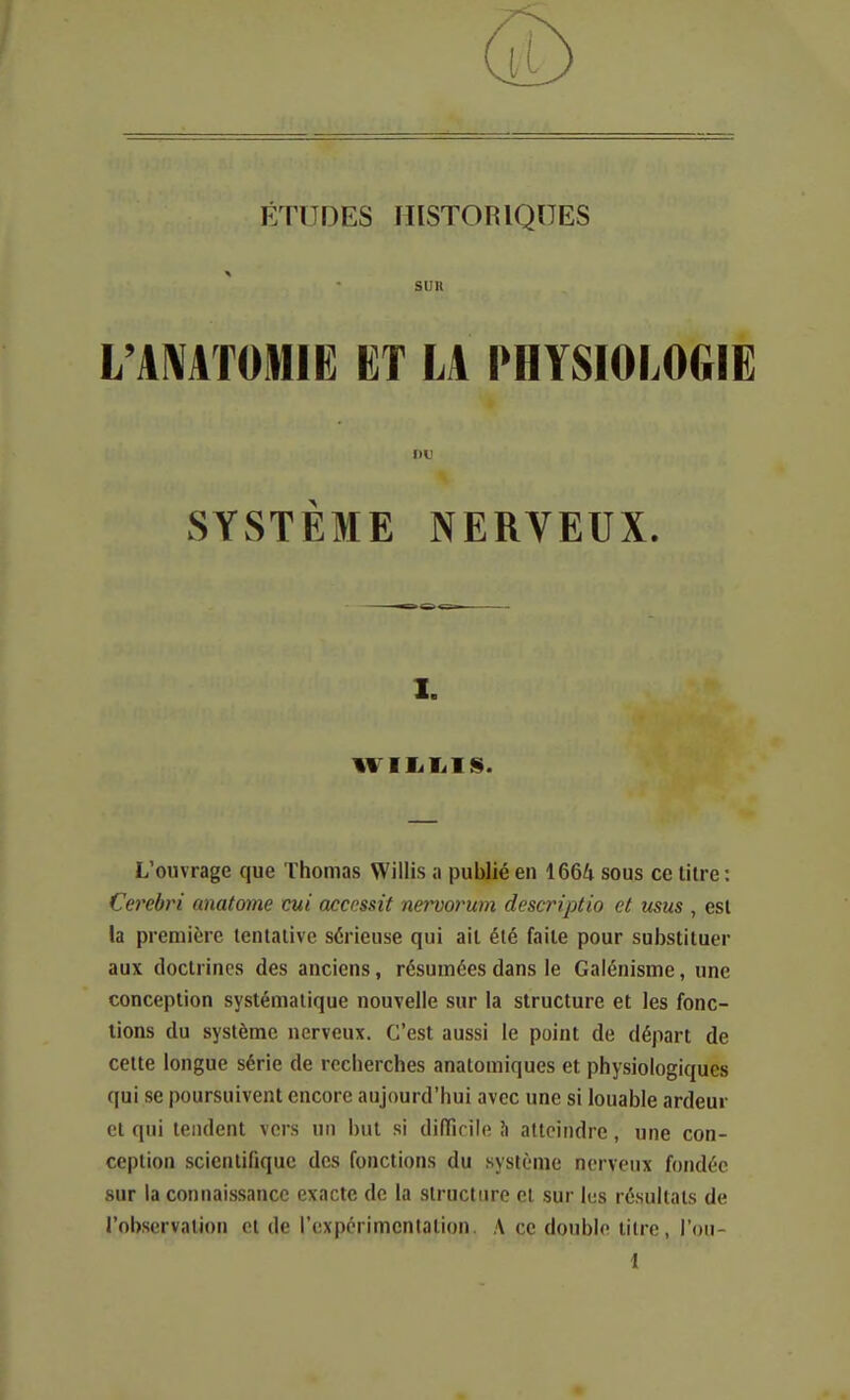 ÉTUDES HISTORIQUES ' • sun l'A^ATOMIE ET LA PHYSIOLOGIE i)t' SYSTÈME NERVEUX. I. WIIiT^IS. L'ouvrage que Thomas Willis a publié en 1664 sous ce litre: Cerebri anatome cui accessit nervorum descriptio et usus , esl la première tentative sérieuse qui ail été faite pour suljsliluer aux doctrines des anciens, résumées dans le Galénisme, une conception systématique nouvelle sur la structure et les fonc- tions du système nerveux. C'est aussi le point de départ de cette longue série de recherches anatomiques et physiologiques qui se poursuivent encore aujourd'hui avec une si louable ardeur et qui tendent vers un i)ut si dilTicile h atteindre, une con- ception scientifique des fonctions du système nerveux fondée sur la connaissance exacte de la structure et sur lus résultats de l'observation et de l'expérimcnlation. A ce double litre, l'ou- 1