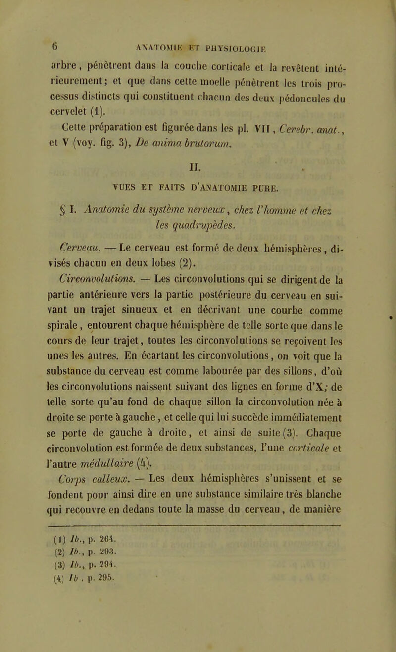 arbre, pénètrent dans la couche corticale et la revêtent inté- rieurement; et que dans cette moelle pénètrent les trois pro- cessus distincts qui constituent chacun des deux pédoncules du cervelet (1). Celte préparation est figurée dans les pl. VIF, Cerebr. anat., et V (voy. fig. 3), De anima brutorum. II. VUES ET FAITS D'ANATOMIE PURE. § I. Anatomie du système nerveux, chez l'homme et chez les quadrupèdes. Cerveau. — Le cerveau est formé de deux hémisplières, di- visés chacun en deux lobes (2). Circonvolutions. — Les circonvolutions qui se dirigent de la partie antérieure vers la partie postérieure du cerveau en sui- vant un trajet sinueux et en décrivant une courbe comme spirale , entourent chaque hénjisphère de telle sorte que dans le cours de leur trajet, toutes les circonvolutions se reçoivent les unes les autres. En écartant les circonvolutions, on voit que la substance du cerveau est comme labourée par des sillons, d'où les circonvolutions naissent suivant des lignes en forme d'X; de telle sorte qu'au fond de chaque sillon la circonvolution née à droite se porte à gauche, et celle qui lui succède immédiatement se porte de gauche à droite, et ainsi de suite(3). Chaque circonvolution est formée de deux substances, l'une corticale et l'autre médullaire [h). Corps calleux. — Les deux hémisphères s'unissent et se fondent pour ainsi dire en une substance similaire très blanche qui recouvre en dedans toute la masse du cerveau, de manière (1) p. 264. (2) Ib., p. Ï93. (3) Ib., p. nk. (^) Ib . p. 295.