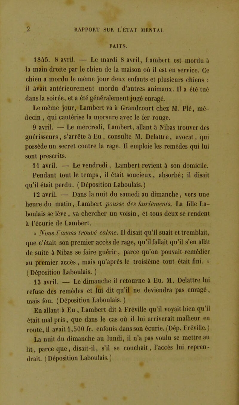 FAITS. 1845. 8 avril. — Le mardi 8 avril, Lambert est mordu à la main droite par le chien de la maison où il est en service. Ce chien a mordu le même jour deux enfants et plusieurs chiens : il avait antérieurement mordu d'autres animaux. Il a été tué dans la soirée, et a été généralement jugé enragé. Le môme jour, Lambert va 5 Grandcourt chez M. Plé, mé- decin , qui cautérise la morsure avec le fer rouge. 9 avril. — Le mercredi, Lambert, allant h Nibas trouver des guérisseurs, s'arrête à Eu , consulte M. Delattre, avocat, qui possède un secret contre la rage. Il emploie les remèdes qui lui sont prescrits. 11 avril. — Le vendredi, Lambert revient à son domicile. Pendant tout le temps, il était soucieux, absorbé; il disait qu'il était perdu. (Déposition Laboulais.) 12 avril. — Dans la nuit du samedi au dimanche, vers une heure du malin, Lambert pousse des hurlements. La fille La- boulais se lève, va chercher un voisin, et tous deux se rendent à l'écurie de Lambert. « Nous l'avons trouvé calme. Il disait qu'il suait et tremblait, que c'était son premier accès de rage, qu'il fallait qu'il s'en allât de suite à Nibas se faire guérir, parce qu'on pouvait remédier au premier accès, mais qu'après le troisième tout était fini. « ( Déposition Laboulais. ) 13 avril. — Le dimanche il retourne à Eu. M. Delattre lui refuse des remèdes et lui dit qu'il ne deviendra pas enragé, mais fou. (Déposition Laboulais. ) En allant à Eu , Lambert dit à Fréville qu'il vopit bien qu'il était mal pris, que dans le cas où il lui arriverait malheur en route, il avait 1,500 fr. enfouis dans son écurie. (Dép. Fréville.) La nuit du dimanche au lundi, il n'a pas voulu se mettre au lit, parce que, disait-il, s'il se couchait, l'accès lui repren- drait. ( Déposition Laboulais. )