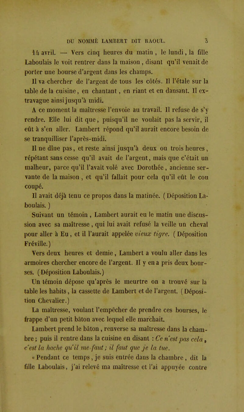 H avril. — Vers cinq heures du matin, le lundi, la fille Laboulais le voit rentrer dans la maison , disant qu'il venait de porter une bourse d'argent dans les champs. Il va chercher de l'argent de tous les côtés. Il l'étalé sur la table de la cuisine, en chantant, en riant et en dansant. Il ex- travague ainsi jusqu'à midi. A ce moment la maîtresse l'envoie au travail. Il refuse de s'y rendre. Elle lui dit que, puisqu'il ne voulait pas la servir, il eût à s'en aller. Lambert répond qu'il aurait encore besoin de se tranquilliser l'après-midi. Il ne dîne pas, et reste ainsi jusqu'à deux ou trois heures, répétant sans cesse qu'il avait de l'argent, mais que c'était un malheur, parce qu'il l'avait volé avec Dorothée, ancienne ser- vante de la maison, et qu'il fallait pour cela qu'il eût le cou coupé. Il avait déjà tenu ce propos dans la matinée. ( Déposition La- boulais. ) Suivant un témoin , Lambert aurait eu le matin une discus- sion avec sa maîtresse, qui lui avait refusé la veille un cheval pour aller à Eu, et il l'aurait appelée vieux tigre. ( Déposition Fréville.) Vers deux heures et demie, Lambert a voulu aller dans les armoires chercher encore de l'argent. Il y en a pris deux bour- ses. (Déposition Laboulais.) Un témoin dépose qu'après le meurtre on a trouvé sur la table les habits, la cassette de Lambert et de l'argent. ( Déposi- tion Chevalier.) La maîtresse, voulant l'empêcher de prendre ces bourses, le frappe d'un petit bâton avec lequel elle marchait. Lambert prend le bâton, renverse sa maîtresse dans la cham- bre ; puis il rentre dans la cuisine en disant : Ce n'est pas cela, c'est la hache qu'il me faut ; il faut que je la tue. <■ Pendant ce temps, je suis entrée dans la chambre, dit la fille Laboulais, j'ai relevé ma maîtresse et l'ai appuyée contre