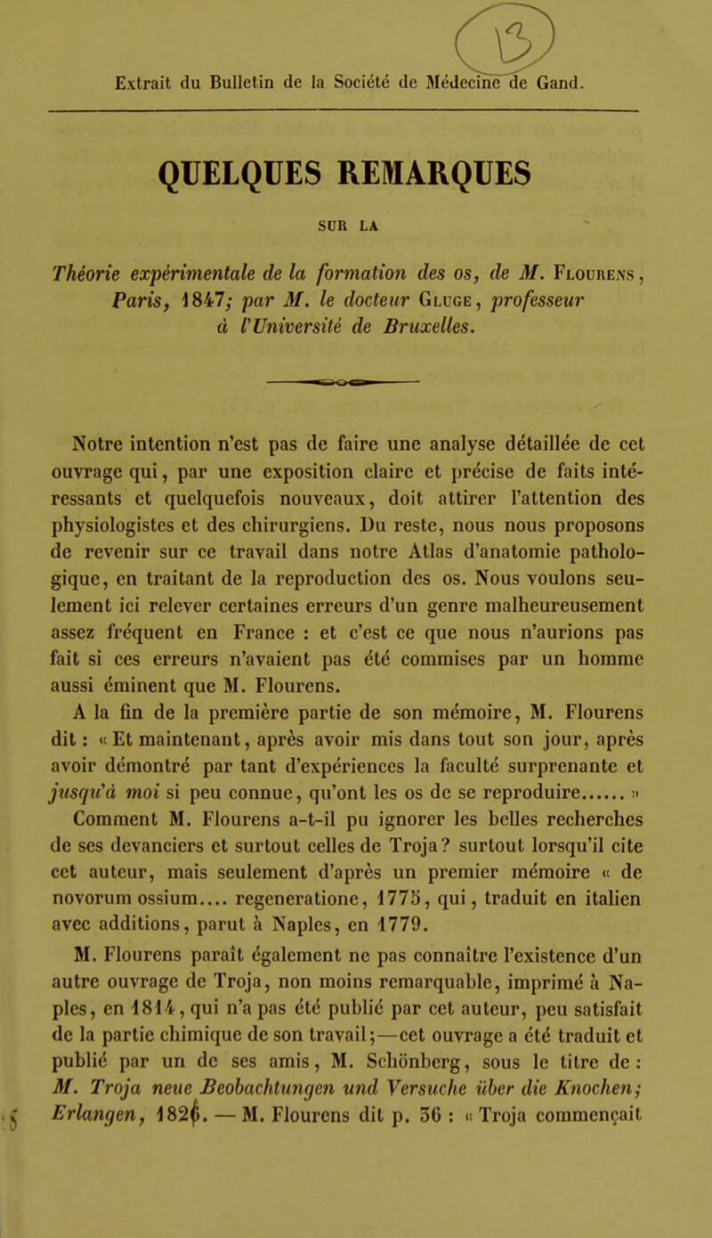 Extrait du Bulletin de la Société de Médecine de Gand. QUELQUES REMARQUES SUn LA Théorie expérimentale de la formation des os, de M. Flouhens , Paris, 1847; par M. le docteur Gluge, professeur à l'Université de Bruxelles. Notre intention n'est pas de faire une analyse détaillée de cet ouvrage qui, par une exposition claire et précise de faits inté- ressants et quelquefois nouveaux, doit attirer l'attention des physiologistes et des chirurgiens. Du reste, nous nous proposons de revenir sur ce travail dans notre Atlas d'anatoraie patholo- gique, en traitant de la reproduction des os. Nous voulons seu- lement ici relever certaines erreurs d'un genre malheureusement assez fréquent en France : et c'est ce que nous n'aurions pas fait si ces erreurs n'avaient pas été commises par un homme aussi éminent que M. Flourens. A la fin de la première partie de son mémoire, M. Flourens dit : « Et maintenant, après avoir mis dans tout son jour, après avoir démontré par tant d'expériences la faculté surprenante et jusqu'à moi si peu connue, qu'ont les os de se reproduire » Comment M. Flourens a-t-il pu ignorer les belles recherches de ses devanciers et surtout celles de Troja? surtout lorsqu'il cite cet auteur, mais seulement d'après un premier mémoire « de novorum ossium.... regeneratione, 1775, qui, traduit en italien avec additions, parut à Naples, en 1779. M. Flourens paraît également ne pas connaître l'existence d'un autre ouvrage de Troja, non moins remarquable, imprimé à Na- ples, en 1814, qui n'a pas été publié par cet auteur, peu satisfait de la partie chimique de son travail;—cet ouvrage a été traduit et publié par un de ses amis, M. Schônbcrg, sous le titre de: M. Troja neue Beobachtungen und Versuche ùher die Knochen; Erlangen, 182^. — M. Flourens dit p. 56 : » Troja commençait