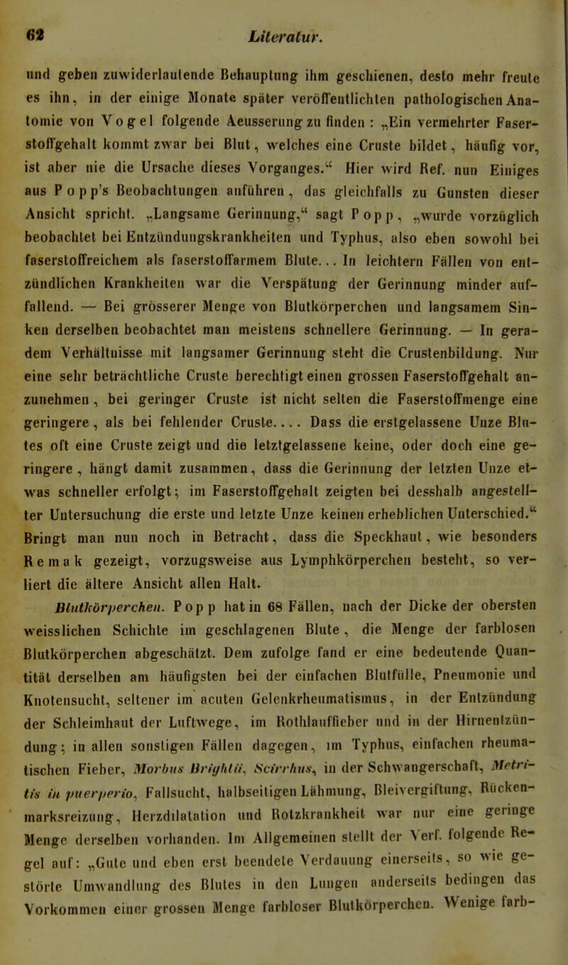 und geben zuwiderlaulende Behaupliing ihm geschienen, desto mehr freule es ihii, in der eiuige Monate spater verofl'entlichleii palhologischen Ana- lornie von Vogel folgende A.eusseriingzu flnden : „Ein vermehrter Faser- stollgehalt kommt zwar bei Blut, welches eine Crusle bildet, haufig vor, ist aber nie die Ursacbe dièses Vorganges. Hier wird Réf. nun Einiges ans Popp's Beobachtungen anfUbren , das gleichfalls zu Gunsten dieser Ansicht spricht. ,.Langsame Gerinnung, sagt Popp, „wurde vorzuglich beobacblet bei Ëntzïmduiigskrankheiten und Typbiis, aiso eben sovvohl bei faserslolTreicbem als faserslolTannem Bliile... Iii leichteni Fallen von enl- ziindlichen Krankbeilen war die Verspatung der Gerinnung minder auf- fallend. — Bei grôsserer Menge von Blutkôrpercben und langsamem Sin- ken derselben beobachtet man meistens schneliere Gerinnung. — In gera- dein Verhiillnisse mit langsamer Gerinnung slebt die Crustenbildung. Nur eine sebr betracbtliche Crusle berecbligt einen grossen FasersloITgehalt an- zunehmen , bei geringer Crusle ist nicbt sellen die Faserstoffmenge eine geringere, als bei feblender Crusle.... Dass die erslgelassene Unze Blu- tes oft eine Crusle zeigt und die letztgelassene keine, oder doch eine ge- ringere , bangl damit zusammen, dass die Gerinnung der letzten Unze et- was schneller erfoigt; im Faserslofrgehalt zeigten bei desshalb angestell- ter Unlersuchung die erste und lelzte Unze keineii erheblichen Unterschied. Bringt man nun noch in Betracbt, dass die Speckbaut, wie besonders Remak gezeigt, vorzugsweise ans Lymphkorpercheu besteht, so ver- liert die altère Ansicbt alleu Hait. Blntlforperchen. Popp bat in 68 Fâllen, nach der Dicke der obersten weisslicben Schicble iin geschlagenen Blute , die Menge der farblosen Blutkôrpercben abgescbàlzt. Dem zufolge l'and er eine bedeulende Quan- titat derselben am hiiufigsten bei der einfachen Bluffiille, Pneumonie und Knolensuchl, sellcner im acuten Gelenkrheumalismus, in der Enlziindung der Schleimhaut der Luflwege, im Kothlaiifficber nud in der Hirnenlziin- dung; in allen sonsligen Fiillen dagcgen, un Typhus, einfachen rheuma- tischen Fieber, Morbus lin{/lilii\ Stirrhus, in der Schwangerschaft, Metri- tin in puerperio, Fallsucht, halbseiligen Lahmung, Bleivergiftung, Riicken- marksreizung, Herzdilatalion und Rotzkrankheil war nur eine gennge Menge derselben vorhanden. Im Allgemeinen slellt der Verf folgende Re- gel auf: „Gute und eben erst beendele Yerdauung einerseils, so wie ge- slôrle Umwandiung des Blules in den Luugeu anderseils bedingen das Vorkommeu eiuer grossen Menge farbloser Blulkôrperchcu. VVenige farb-