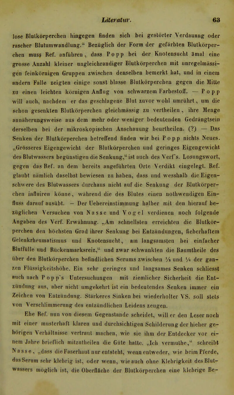 lose Blulkorperchen hingegeii finden sich bei gestôrler Verdauung oder rascher Blulumwandlung. Bezuglich der Form der gefàrbten Blulkorper- chen muss Réf. anfuliren, dass Popp bei der Knolensucht 3mal eine grosse Anzahl kleiner nngleichrandiger Blulkorperchen mit unregelniassi- gen feinkôrnigen Gruppen zwischen denselben bemerkt hat, und in einem andern Falle zeigten einige sousl blasse Blulkorperchen gegen die Mille zu einen leichlen kornigen Anflug von schwarzem Farbesloff. — Popp will auch, nachdein er das geschlagene Blut zuvor wohl umruhrt, um die schon gesenkten Blulkorperchen gleichmassig zu verlheilen , ihre Menge anniiherungsweise aus dem mehr oder weniger bedeulenden Gedrângtsein derseiben bei der mikroskopischen Anschauung beurlheilen. (?) — Das Senkeu der Blulkorperchen betreffend finden wir bei Popp nichts Neues. „Grôsseres Eigengewicht der Blulkorperchen und geringes Eigengewicht des Blulwassers begiinsligen die Senkung,ist auch des Verfs. Losungswort, gegen das Réf. an dem bereits angefûhrlen Orle Verdikt eingelegt. Réf. glaubl nitmlich daselbsl bewiesen zu haben, dass und wesshalb die Eigen- schwere des Blulwassers diirchaus nicht auf die Senkung der Blulkorper- chen influiren kôune, wàhrend die des Blules einen nothwendigen Ein- fluss daranf ausiibt. - Der Uebereinslimmung halber mit den hierauf be- zûglichen Versuchen von Nasse und Vogel verdienen noch folgende Angaben des Verf. Erwàhnung. „Am schnellsteu erreichlen die Blulkor- perchen den hôchslen Grad ihrer Senkung bei Enlziindungen, fiebcrhaftem Gelenkrheumatismus und Knotensuchl, am langsanislen bei einfacher Blulfulle und Riickenniarksreiz, und zwar schwanklen die Raumlheile des liber den Blulkorperchen befindlichen Serums zwischen % und '/« der gan- zen Fliissigkeilshôhe. Ein sehr geringes und langsames Senken schliesst auch nach P o p ps Unlersuchungen mit ziemlicher Sicherheit die Ent- ziindung aus, aber nichl umgekehrt isl ein bedeulendes Senken immcr ein Zeichen von Entziindnng. Sliirkeres Sinken bei wiederholler VS. soll slels von Verschiimmerung des enlzundlichen Leidens zeugen. Ehe Réf. nun von diesem Gegenstandc scheidel, will er den Léser noch mit einer muslerhaft klaren und durchsichligen Schildcrung der hieher ge- hôrigen Verhallnisse verlraul machen, wie sie ihm der Enldecker vor ei- nem Jnhre brieflich mllzutheilen die Giile halle. „Ich vermulhe, schreibt Nasse, ,,dnss die Faserhaut nur enislehl, wenn cnlweder, wie beim Pferde, das Sérum sehr klebrig ist, oder wenn, wie auch ohiie Klebrigkcit des Blul- wassers môglich ist, die Oberflàche der Blulkorperchen eine klebrige Be-