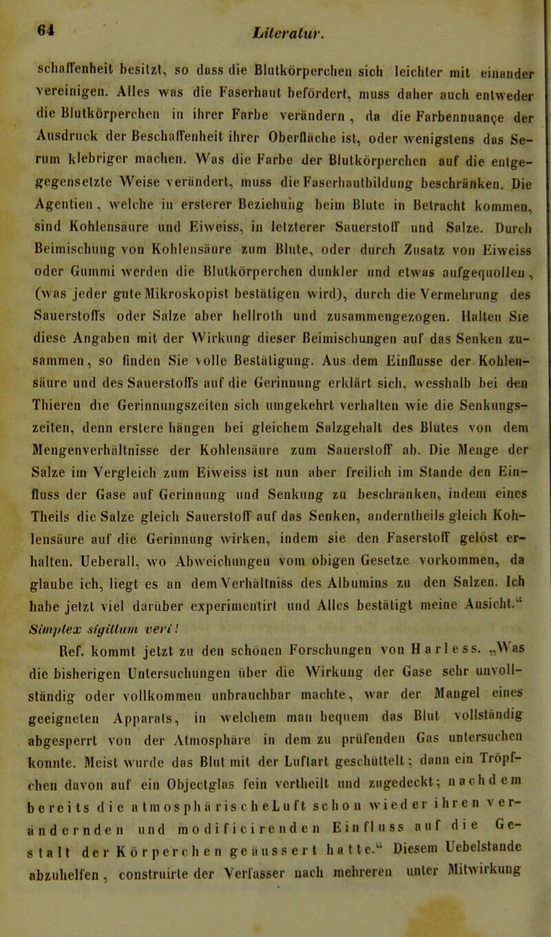 schalFenheit besitzl, so dass die Blulkôrperclien sich leichler mit eiiiander vereinigeii. Ailes was die Faserhaul beforderr, niiiss daher auch enlweder die Blutkôrperchen in ihrer Farbe veràndern , da die Farbennuançe der Aiisdnick der Bescbaiïenheil ihrer Oberllache ist, oder wenigstens das Sé- rum klebriger machen. Was die Farbe der Blulkorperchen auf die eiilge- gfegeiisetzte Weise veranderl, miiss die Fascrhaulbildung beschriinken. Die Agenlieii, welche in ersterer Beziehuiig beini Blute in Belracht komnien, sind Kohlensàure und Eiweiss, in lefzterer SauerslolF und Salze. Durcli Beimischung von Kohlensàure zum Blute, oder durch Zusatz von Eiweiss oder Gummi werden die Blulkorperchen dunkler und etwas aufgequolieu, (was jeder gute Mikroskopist beslatigen wird), durch die Vermehrung des Sauerstofl's oder Salze aber hellroth und zusammengezogen. Hallen Sie dièse Angaben mit der Wirkung dieser Beimischungen auf das Senken zu- sammen, so finden Sie voile Beslàligung. Aus dem Einllusse der Kohlen- sàure und des SauerslolFs auf die Gerinnung erklart sich, wesshalb bei deu Thieren die Gerinnungszeiten sich umgekehrt verhallen wie die Senknngs- zeiten, denn erstere hângen bei gleichem Salzgelialt des Blutes von dem Mengenverhaltnisse der Kohlensàure zum SauerstolT ab. Die Menge der Salze im Vergleicb zum Eiweiss ist nun aber freilich im Stande den Ein- fluss der Case auf Gerinnung und Senkung zu beschranken, indem eines i Theils die Salze gleich SauerstolT auf das Senken, anderntheils gleich Koh- lensàure auf die Gerinnung wirken, indem sie den FaserstolT gelôst er- halten. Ueberall, wo Abweichungen vom obigen Gesetze vorkommen, da glaube ich, liegt es an dem Verhàllniss des Albumins zu den Salzen. Ich habe jetzt viel dariiber experinicntirt und Ailes bestatigt meine Aiisicht. Simplex sigillum vevil Réf. kommt jetzt zu den schônen Forschungen von Harless. ,,Was die bisherigen Untersuchungen iiber die Wirkung der Gase sehr unvoll- standig oder vollkommen unbrauchbar machte, war der Maugel eines geeigncteu Apparats, in welchem man beqneni das Blul vollstàndig abgesperrl von der Almosphàre in dem zu prufenden Gas untersuchen j konnte. Meist wurde das Blut mit der Luftart geschullelt ; dann ein Trôpf- \ fhen davon auf ein Objectglas fein verlheilt und zugedeckt; nachdem j bereits die a Im os ph a r is c h eL u f t schon wieder ihren ver- | àndcrnden und m o d i f i c i re n d e n Einfluss auf die Ge- | slall der Korperchen geiiussert batte. Diesem Uebelstande j abzuhelfen, coustruirte der Verlasser iiach raehrereu unter Mitwukuug
