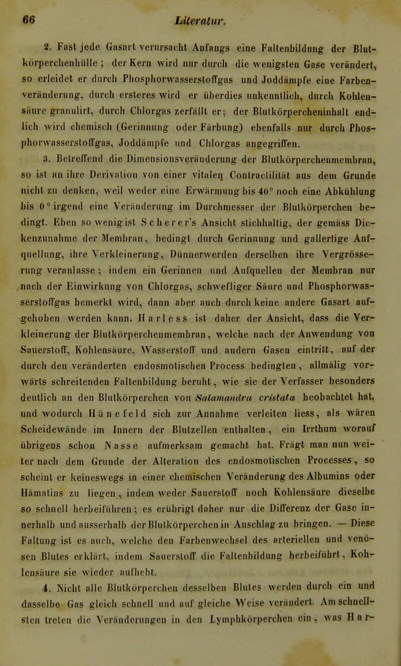 2. Fast jede Gasai t verursacht Anfaugs eine Falteiibildung der Blut- korperclienliulle ; der Kern wird niir durch die wenigsten Gase verandert, so erleidet er diircii PhosphorwasserslolTgas und Joddampfe eine Farben- veranderung, dnrcli erslcres wird er iiberdies unkenntlicli, durcli Kohlen- stiure grniiulirt, durch Chlorgas zerfallt er; der Bliitkorpercheninhalt end- lich wird clieniisch (Gerinniing oder Fàrbung) ebenfails nur durch Phos- phorwasserstoll'gas, Joddampfe und Chlorgas angegrilTen. 3. Belreiïend die Dimensionsveranderung der Blulkôrperchenmeinbran, so ist an ihre Dérivation von einer vitnleij Conlracliiiliil aus dem Grunde nichl zu denken, weil weder eine Erwarmung bis 40 noch eine Abkiihlung bis Cirgend eine Veriiuderung im Durchmesser der Blulkôrperchen be- dingt. Eben sowenigist Scherer's Ansicht slichhaltig, der gemass Dic- kenzunahnie derMembran, bedingt durch Geriniuing und gailerlige Auf- quellung, ihre Verkieinerung, Diinuerwerden derseiben ihre Vergrôsse- rung veranlasse ; iudem ein Gerinnen und Aul'quellen der Meinbran nur ,nach der EinAvirkung von Chlorgas, schwefliger Sàure und Phosphorwas- serstolTgas bemerkt wird, dann aber auch durch keine andere Gasart auf- gehoben werden kann. Harless ist daher der Ansicht, dass die Verr kleinerung der Blutkôrperchenmembran, welche nach der Anwendung von SauerstofT, Kohlensàure, Wasserslofî und andern Gasen einlrilt, auf der durch den verânderten endosmolischen Process bedingten , allmàlig vor- wàrls schreilenden Faltenbildung beruht, wie sie der Verfasser besonders deutlich an den Blulkôrperchen von Salamandra cristata beobachtet hat, und wodurch Hunefeld sich zur Annahme verleilen liess, als wàren Scheidewande im Innern der Blutzellen enlhaiten, ein Irrthum worauf iibrigens schon Nasse aufmerksam gemacht hat. Friigt man nun wei- ter nach dem Grunde der Altération des endosmotischen Processes, so scheint er keiueswegs in einer chemischcn Veranderung des Albumins oder Hàmalins zu liegen , indem weder SauerslolT noch Kohlensàure dieselbe so schnell herbeilïihren ; es eriibrigl daher nur die DilTerenz der Gase in- nerhalb und ausserhalb der Blulkôrperchen in Anschlagzu bringen. — Dièse Faltung ist es auch, welche den Farbenwechsel des arteriellen und veno- sen Blutes erkliirt, indem Sauerstoff die Faltenbildung herbeifiihrt, Koh- lensiiure sie wieder aulhebt. 4. rSicht aile Blulkôrperchen desselben Blutes Mcrden durch ein und dasselbe Gas gleicli schnell und auf gleiche Wcise verandert. Amschneli- fiten Ireten die Veranderungen in den Lymphkôrperchen ein, was Har-