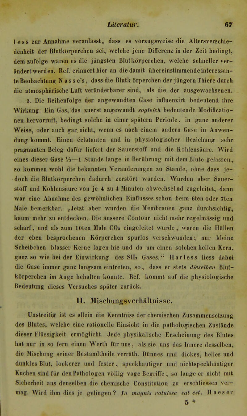 les s zur Annahme veranlasst, dass es vorzugsweise die AUersverschie- denheit der Blutkôrperchea sei, welche jene DifTerenz în der Zeit bedingt, dem zufolge wiirea es die jungsteii Blulkôrperclien, welche sclineller ver- anderlwerden. Réf. erinnerthier an diedamit ïibereinslimmeiide intéressan- te Beobachlung N a s s e's, dass die Blutk orperclien der jiingern Thiere durch die atmospharische Luft veriinderbarer sind, als die der ausgewachsenen. 5. Die Reihenfoige der angewandten Gase influenzirt bedeutend ihre Wirkung. Ein Gas, das zuerst angewandt sogleieh bedeulende Modificalio- nen liervorruft, bedingt solche in einer spàlern Période, in ganz anderer Weise, oder auch gar. nicht, wenn es nach einem andern Gase in Anwen- dung kommt. Einen éclalanlen und in physiologischer Bezieining sehr pràgnanten Beleg dafiir liefert der Sauerstoiï und die Kolilensaiire. Wird eines dieser Gase Vi—1 Slunde lange in Beriihrung mit dem Blute gelassen, so kommen wohl die bekannten Veranderungen ïu Stande, oiine dass je- doch die Blutkôrperchen dadurch zerstôrt wiirden. Wurden aber Sauer- stolT und Kohlensiiure von je 4 zu 4 Minuteu abwechselnd zugeleitet, dann war eine Abnahme des gewôhnlichen Einllusses schon bcim 61en oder Tten Jlale bemerkbar. „.Ielzt aber wurden die Membranen ganz durchsichlig, kaum mehr zu enldecken. Die aussere Contour nicht mehr regeimassig und scharf, und als zum lOten Maie COi eingeleilct wurde, varen die Hiillen der eben besprochenen Kôrperchen spurlos verschwunden; nur kleine Scheibchen blasser Kerne lagen hie und da um einen solchen Iielien Kern, ganz so wie bei der Einwirkung des SH> Gases. Harless liess dabei die Gase immer ganz langsam eintreten, so, dass er stets dieselhen Blut- kôrperchen im Auge behallen konnte. Réf. kommt auf die physiologische Bedeutung dièses Versuches spater zuriick. II. Mischungsverhaltnisse. Unstreitig ist es allein die Kenntniss der chemischen Zusammeusetzung des Blutes, welche eine rationelle Einsioht in die pathologischen Zuslande dieser Fliissigkeit crmoglicht. Jede physikalische Erscheinung des Blutes hat nur in so fern einen Werlh i'iir uns, aïs sie uns das Innere desselben, die Mischuug seiner Bestandlheile verriith. Diinnes und dickes, belles und dunkles Blut, lockcrer und fesler, speckhiiutiger und uichtspeckhàutiger Kuchen sind fiir den Pathologen vôllig vage Begrilîe , so lange er nicht mit Sicherheit aus dcnselben die chemische Constitution zu erschliessen ver- mag. Wird ihm dies je geiingen? In mui/niji roluissc sat est. Haeser 5 *