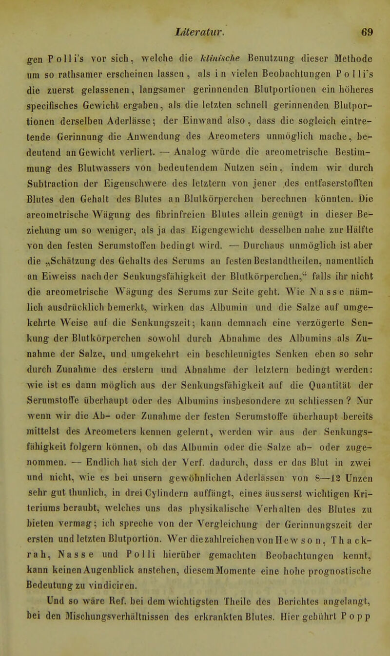 genPolIi's vor sich, welche rlie hlinische Benutzung dieser Méthode um so ratlisanier ersclieineii lasseii, als in vielen Beobachtungen Polli's die zuerst gelassenen, langsainer gerinnenden Blufportionen ein liolieres specifisches Gewicht ergabeii, als die lelzten schnell geriiiiienden Blulpor- tionen derselbeii Aderlasse; der Einwand also, dass die sogleich eintre- tende Geriiinung die Anwendung des Areometers unniôglich mâche, be- deutend an Gewicht verliert. — Analog wiirde die areomelrische Bestim- mung des Blutwassers von bedeutendeni Nulzeu sein, indein wir durch Sublraction der Eigenschwcrc des Iclztcrn von jener des enlfaserstofften Blutes den Gehalt des Blutes a n Blulkôrperchen berechnen kônnten. Die areomelrische Wiigung des fibiinfreien Blutes allein geniigt in dieser Be- ziehung um so weuiger, als ja das Eigengewicht desselben nahe zur Hâifte von den feslen SerumstolTen bedingl wird. — Durchaus unmôglich ist aber die „Schâlzung des Gehalls des Seriims an festen Bestandlheilen, namentlich an Eiweiss nachder Senkungsfahigkeit der Blulkôrperchen, falls ihr nicht die areomelrische Wiigung des Serums zur Seile gelit. Wie INasse niim- lich ausdriicklich benierkt, wirken das Albumiu und die Saize auf umge- kehrte Weise auf die Senkungszeit; kann demnach eine verzogerle Sen- kung der Blulkôrperchen sowohi durch Abnahme des Albumins als Zu- nahme der Salze, und umgekehrl ein besclileunigtes Senken eben so sehr durch Zunahme des erslern und Abnahme der lelzlern bedingt werden: wie ist es dann moglich aus der Senkungsfahigkeit auf die Quantiliit der SerumslofTe uberhaupt oder des Albumins insbesondere zu schliesscn ? Nur wenn wir die Ab- oder Zunahme der festen Serumslolfe iiberhaupl bereils mittelst des Areometers kennen gelernt, werden wir aus der Senkungs- fahigkeit folgern kônnen, ob das Albumin oder die Salze ah- oder zuge- nommen. — Endiich bat sich der Verf. dadurch, dass er das Blut in zwei und nicht, wie es bei unsern gewôhnlichen Aderliissen von 8—12 Unzen sehr gut Ihunlich, in drei Cylindern auffiingt, eines iiusserst wichligen Kri- teriums beraubl, welches uns das physikalische Verhallen des Blutes zu bielen vermag; ich spreche von der Vergleichung der Gerinnungszeit der ersten und lelzten Blulportion. Wer diezahlreichenvonHewso n, Thack- rah. Nasse und Polli hieriiber gemachten Beobachlungen kcnnt, kann keinenAugenblick anslehen, diescmMomenle eine hohe prognoslische Bedeutungzu vindiciren. Und so wiirc Réf. bei dem wichtigslen Theile des Berichles angelangl, bei den Mischungsverhiiltnissen des erkranktenBlutes. Hiergebiihrt Popp