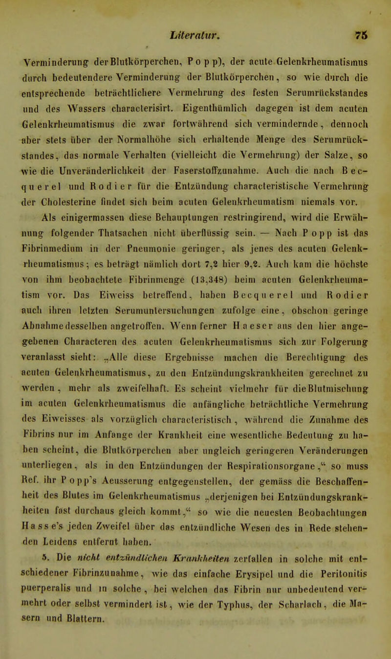 Verminderung' derBlutkorperchen, Popp), der acule Gelenkrheumalismus durch bedeutendere Verminderiing der Blutkôrpercheii, so wie durch die enlsprechende betriiclillicliere Vermehriing des festen Serumrllckslandes iind des Wassers characlerisirt. Eigenlhiimlich dag-egen ist dem acuten Gelenkrlieuinatisinus die zwar fortwiilirend sich vermindernde, dennocl» aber stets ûber der Normalhôlie sich erhaltende Menge des Seriimnick- standes, das normale Verhallen (vielleicht die Vermeiirung) der Salze, so wie die Unveriinderlichkeit der Faserstoffzunahnie. Auch die nach Bec- querel und Rodier fiir die Enlzïmdung cliaraclerislische Verineliriing der Cliolesterine lindel sich beim acuten Gelenkrheuniatistn niemals ver. Aïs einigermassen dicse Behauplungen restringirend, wird die ErAviih- nung folgender Thalsachen nicht uberfliissig sein. — Nach Popp ist das Fibrinmediuni in der Pneumonie geringer, als jenes des acuten Gelenk- rheumalismus; es betragt namlicli dorl 7,8 hier 9,8. Auch kam die hôchste von ihm beobachlele Fibrinnienge (13,348) beim acuten Gelenkrheuma- tism vor. Das Eiweiss betrelTend. haben Becquerel und Rodier auch ihren Iclzten Serumunlersuchungen zufolge eine, obschon geringe Abnalimedesselben angetrofFen. Wenn ferner Haeser ans den hier ange- gebenen Characteren des acuten Gelenkrheumalismns sich zur Folgerung veranlasst sieht: ;,Alle dièse Ergebnisse machen die Berechtigung des acuten Gelenkrheumatismus, zu den Eniziindungskraukheilen gerechnet zu werden , niebr als zweifelhaft. Es scheint vielmehr fiir dieBlulmischung im acuten Gelenkrheumatismus die anfangliche betriichlliche Yermehrung des Eiweisses als vorziiglich characteristisch , ■\viilircnd die Zunahme des Fibrins nur im Anfange der Kranklieit eine wesenlliche Bedeutuiig zu ha- ben scheint, die Blutkôrperchen aber ungleich geringeren Veranderungen unlerliegen, als in den Enlziindungen der Respiralionsorganeso muss Réf. ihr Popp's Aeusserung entgegenstellen, der gemiiss die Beschafl'en- heit des Blutes im Gelenkrheumatismus ..derjenigen bei Entziindungskrank- heiten fast durchaus gleich komml, so wie die ncuesten Beobachlungen Hasse's jeden Zweifel iiber das entziiiidliche Wesen des in Rede stehen- den Leidens entfernt haben. 5. Die n(cM entziindlichen Kranhheiten zerfallen in solche mit ent- schiedener Fibrinzunahme, wie das einfache Erysipel und die Peritonilis puerperalis und in solche, bei welchen das Fibrin nur unbedeutend ver- mehrt oder seibsl vermindert ist, wie der Typhus, der Scharlach, die Ma- sern und Blattern.