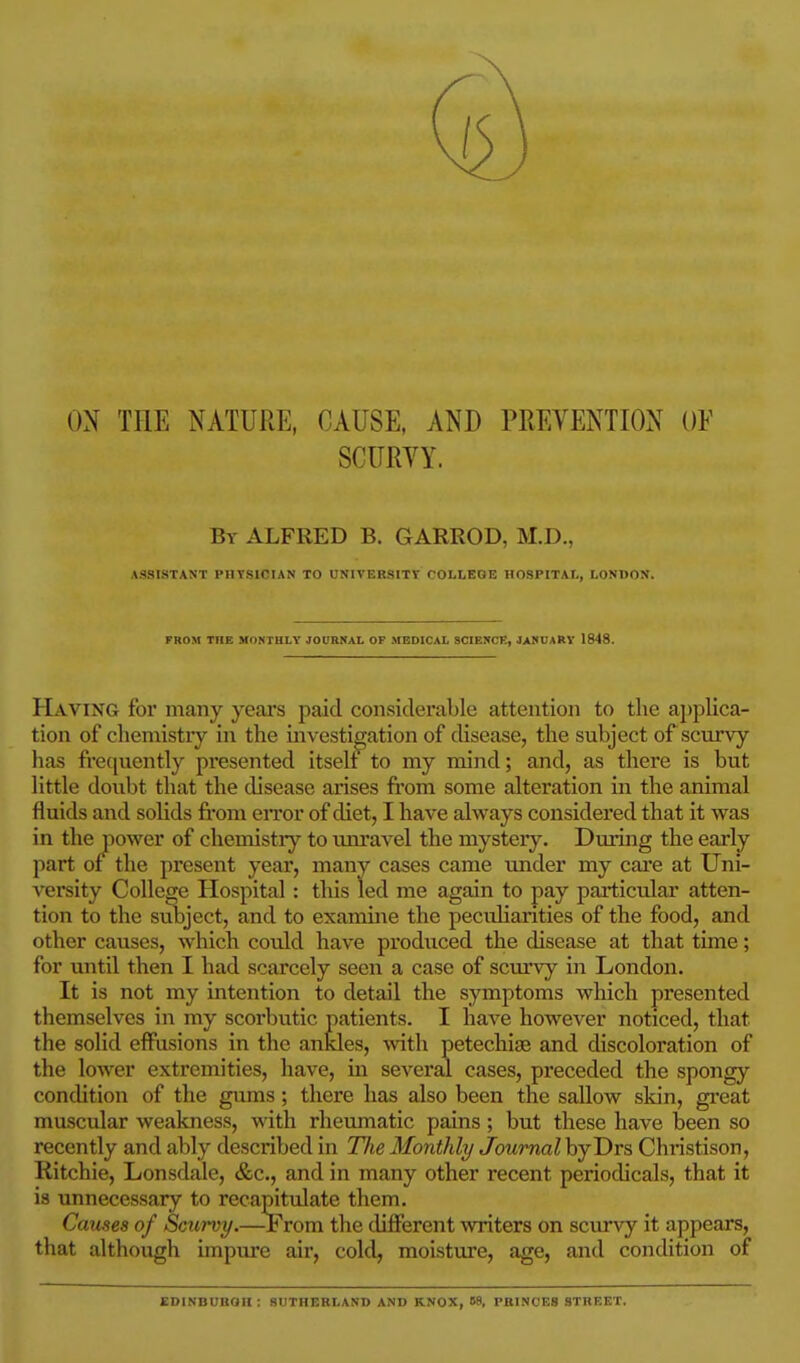ON THE NATURE, CAUSE, AND PREVENTION OF SCURVY. Bt ALFRED B. GARROD, M.D., ASSISTANT PHYSICIAN TO UNIVERSITt COLLEGE HOSPITAL, LONDON. FROM THE MONTHLY JOURNAL OF MEDICAL SCIENCE, JANUARY 1848. Having for many years paid considerable attention to the applica- tion of chemistry in the investigation of disease, the subject of scurvy has frecjuently presented itself to my mind; and, as there is but little doubt that the disease arises fi'om some alteration in the animal fluids and solids from eiTor of diet, I have always considered that it was in the power of chemistry to unravel the mystery. During the early part of the present year, many cases came under my cai'e at Uni- versity College Hospital: this led me again to pay pai-ticular atten- tion to the subject, and to examme the peculiarities of the food, and other causes, which could have produced the disease at that time; for until then I had scarcely seen a case of scurvy in London. It is not my intention to detail the symptoms which presented themselves in my scorbutic patients. I have however noticed, that the solid effusions in the ankles, with petechias and discoloration of the lower extremities, have, in several cases, preceded the spongy condition of the gums; there has also been the sallow skin, great muscular weakness, with rheumatic pains ; but these have been so recently and ably described in Tlie Monthly Journal byDrs Christison, Ritchie, Lonsdale, &c., and in many other recent periodicals, that it is unnecessary to recapitulate them. Games of Scurvy.—-From the different writers on scurvy it appears, that although impure air, cold, moisture, age, and condition of EDINBUROn: SUTHERLAND AND KNOX, 58, PRINCES STHF.ET.