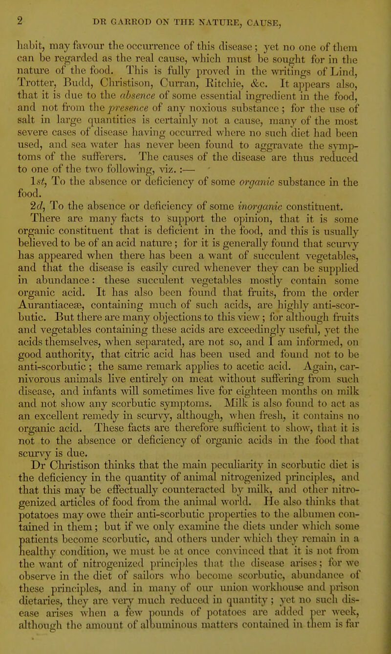 habit, may favour the occurrence of this disease; yet no one of them can be regarded as the real cause, which must be sought for in tlie natui'e of the food. This is fully proved in the writings of Lind, Trotter, Budd, Christison, Curran, Eitchie, &c. It appears also, that it is due to the absence of some essential ingi-edient in the food, and not fi'om the presence of any noxious substance ; for the use of salt in lai-ge quantities is certainly not a cause, many of the most severe cases of disease having occurred where no such diet had been used, and sea Avater has never been found to aggi-avate the s;yTnp- toms of the sufferers. The causes of the disease are thus reduced to one of the two following, :— Istj To the absence or deficiency of some organic substance in the food. 2(/, To the absence or deficiency of some inorganic constituent. There are many facts to support the opinion, that it is some organic constituent that is deficient in the food, and this is usually believed to be of an acid nature; for it is generally found that scuny has appeared when there has been a want of succulent vegetables, and that the disease is easily cured whenever they can be supphed in abundance: these succulent vegetables mostly contain some organic acid. It has also been found that finiits, from the order Aurantiace£E, containing much of such acids, are highly anti-scor- butic. But there are many objections to this view; for although fi*uits and vegetables containing these acids ai*e exceedingly useful, yet the acids themselves, when sepai'ated, are not so, and I am informed, on good authority, that citric acid has been used and found not to be anti-scorbutic ; the same remark applies to acetic acid. Again, car- nivorous animals live entirely on meat without suffering from such disease, and infants will sometimes live for eighteen months on milk and not show any scorbutic symptoms. Milk is also fomid to act as an excellent reniedy in scui'vy, although, fi*esh, it contains no organic acid. These facts are therefore sufficient to show, that it is not to the absence or deficiency of organic acids in the food that scurvy is due. Dr Christison thinks that the main peculiarity in scorbutic diet is the deficiency in the quantity of animal nitrogenized principles, and that this may be effectually coimteracted by milk, and other nitro- genized articles of food fi'om the animal world. He also thinks that potatoes may owe theii' anti-scorbutic properties to the albinnen con- tained in them; but if we only examine the diets under which some Eatients become scorbutic, and others under which they remain in a ealthy condition, we must be at once con-v inced that it is not fi'oni the want of nitrogenized princi])les that the disease arises; for we obsen-e in the diet of sailors who become scorbutic, abundance of these principles, and in many of our union workhouse and prison dietaa-ies, they are veiy much reduced in quantity; yet no sucli chs- ease arises when a few pounds of potatoes arc added per week, although the amount of albuminous matters contained in them is far