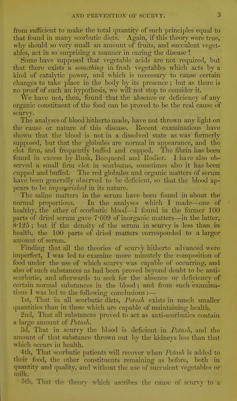 from sufficient to malce the total quantity of such principles equal to that found in many scorbutic diets. A^ain, if tliis theory were true, why should so veiy small an amount ot finiits, and succulent veget- ables, act in so sm-prising a manner in cming the disease ? Some have supposed that vegetable acids are not required, but that there exists a something in fresh vegetables which acts by a kind of catal;ytic power, and which is necessaiy to cause certain changes to take place in the body by its presence; but as there is no proof of such an hypothesis, we wiU not stop to consider it. We have not, then, found that the absence or deficiency of any organic constituent of the food can be proved to be the real cause of scurvy. The analyses of blood hitherto made, have not thrown any light on the cause or nature of this disease. Recent examinations have shovra that the blood is not in a dissolved state as Avas formerly supposed, but that the globules are normal in ap]iearance, and the clot firm, and frequently buffed and cupped. Tlie fibrin has been found in excess by Busk, Becquerel and Eodier. I have also ob- served a small fimi clot in scorbutus, sometimes also it has been cupped and buffed. The red globiiles and organic matters of serum have been generally observed to be deficient, so that the blood ap- pears to be impoiieiished in its nature. The saline matters in the serum have been found in about the normal proportions. In the analyses A\hich I made—one of healthy, the other of scorbutic blood—I found in the former 100 parts of ch'ied serum gaA-e 7*609 of inorganic matters—in the latter, 8*125; but if the density of the sermn in scurvy is less than in health, the 100 parts of di'ied matters corresponded to a larger amount of serum. Finding that all the theories of scmny hitherto advanced were imperfect, I was led to examine more minutely the composition of food mider the use of which scm*v)^ was capable of occm'ring, and also of such substances as had been proved beyond doubt to be anti- scorbutic, and afterwards to seek for the absence or deficiency of certain normal substances in the blood; and from siich examina- tions I was led to the following conclusions :— 1st, That in all scorbutic diets, Potash exists in much smaller ([uantities than in those which ai-e capable of maintaining health. 2nd, That all substances proved to act as anti-scorbutics contain a large amount of Potash. 3d, That in scuny the blood is deficient in Potash, and the amount of that substance thrown out by the kidneys less than that which occurs in health. 4tli, That scorbutic patients will recover wlien Potash is added to their food, the other constituents remaining as befoi'c, both in (piantity and quality, and without the use of succident vegetables or milk. .■)tli. T!i;it the theory which ascribes the cause of sc\u'vv to a