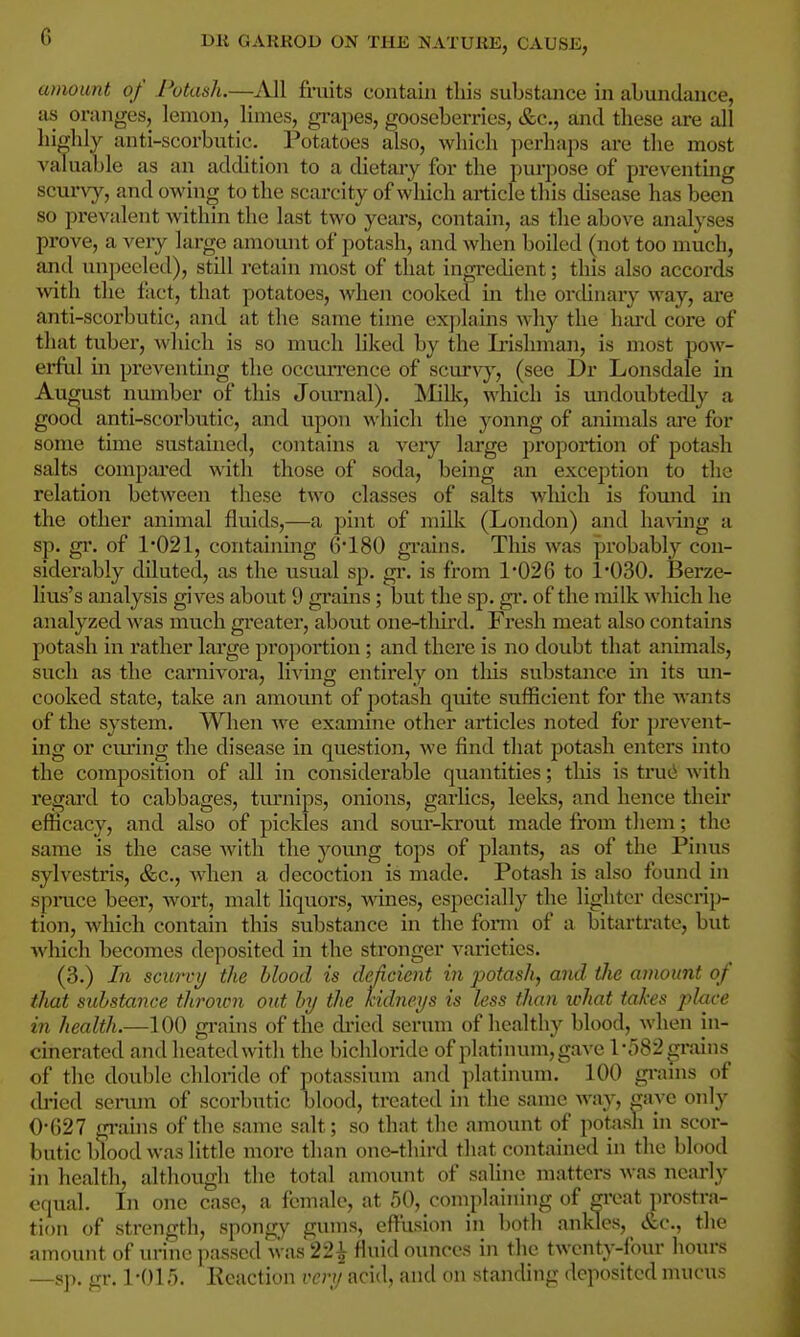 amount of Potash.—All fimits contain tliis substance in abundance, as oranges, lemon, limes, grapes, gooseberries, &c., and these are all highly anti-scorbutic. Potatoes also, which perhaps are the most A'aluable as an addition to a cHetary for the pui-pose of preventmg scui*vy, and owing to the scarcity of wliich article this disease has been so prevalent within the last two years, contain, as the above anal}'ses prove, a veiy large amount of potash, and when boiled (not too much, and unpecled), still retain most of that ingredient; this also accords Avith the fact, that potatoes, when cooked in the ordinary way, are anti-scorbutic, and at the same time exjilains why the luu'd core of that tuber, which is so much liked by the Irishman, is most pow- erful in preventing the occmTcnce of scurvy, (see Dr Lonsdale in August number of this Journal). IMillc, which is undoubtedly a good anti-scorbutic, and upon which the yonng of animals ai-e for some time sustained, contains a very large proportion of potash salts compai'ed with those of soda, being an exception to the relation between these two classes of salts which is fotmd in the other animal fluids,—a pint of millv (London) and having a sp. gi. of 1*021, containing 6180 gi'ains. This was probably con- siderably diluted, as the usual sp. gr. is from 1*026 to 1*030. Berze- lius's analysis gives about 9 gi'ains; but the sp. gi*. of the milk ^^•hich he analyzed was much greater, about one-tliird. Fresh meat also contains potash in rather large proportion ; and there is no doubt that animals, such as the carnivora, living entirely on tliis substance in its un- cooked state, take an amount of potash quite sufficient for the wants of the system. Wlien we examine other articles noted for prevent- ing or cm'ing the disease in question, we find that potash enters into the composition of all in considerable quantities; this is truti Avith regard to cabbages, tui'nips, onions, garlics, leeks, and hence their efficacy, and also of pickles and sour-krout made from them; the same is the case with the yomig tops of plants, as of the Pinus sylvestris, &c., when a decoction is made. Potash is also found in spruce beer, wort, malt liquors, wines, especially the lighter descrip- tion, which contain this substance in the foi*m of a bitartrate, but which becomes deposited m the stronger varieties. (3.) In scurvy the blood is deficient in jyotash, and the amount of that substance throicn out by the kidneys is less than what takes place in health.—100 grains of the dried serum of healthy blood, when in- cinerated and heated with the bichloride of platinum, gave l*r)82grains of the double chloride of potassium and platinum. 100 grains of di'ied serum of scorbutic blood, treated in the same way, gave only 0*627 grains of the same salt; so that tlie amount of potash in scor- butic blood was little more than onc-tliird that contained in the blood in health, altliough tlie total amount of saline matters was nearly equal. In one case, a female, at 50, complaining of creat prostra- tion of strength, spongy gums, effiision in botli ankles, &c., the amount of urine passed was22i fluid ounces in the twenty-four hours —sp. gr. 1*015. Keaction very acid, and on standing deposited mucus