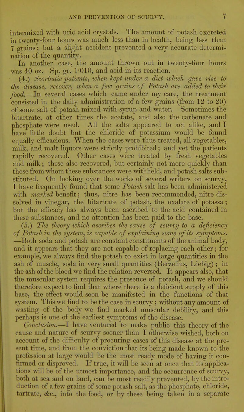 intermixed with uric acid crystals. The amount of potash excreted ill twenty-four horn's was much less than in health, being less than 7 grains; but a slight accident prevented a veiy accurate determi- nation of the quantity. In another case, the amount throwna out in twenty-foui* hom's was 40 oz. Sp. gr. 1*010, and acid in its reaction. (4.) Scorbutic patients, when kept under a diet ivhich gave nse to the disease, recover, lohen a fexo grains of Potash are added to their food.—In several cases wdiich came under my care, the treatment consisted in the daily administration of a few grains (from 12 to 20) of some salt of potash mixed with syrup and water. Sometimes the bitartrate, at other times the acetate, and also the carbonate and phosphate were used. All the salts appeared to act alike, and I have little doubt but the chloride of potassimn would be found equally efficacious. When the cases were thus treated, aU vegetables, milk, and malt liquors were strictly prohibited; and yet the patients rapidly recovered. Other cases w'ere treated by fresh vegetables and milk; these also recovered, but certainly not more quickly than those from whom these substances were -withheld, and potash salts sub- stituted. On looking over the works of several writers on scurv)^, I have frequently found that some Potash salt has been administered with marked benefit; thus, nitre has been recommended, nitre dis- solved in Adnegar, the bitartrate of potash, the oxalate of potassa; but the efficacy has always been ascribed to the acid contained in these substances, and no attention has been paid to the base. (5.) Tlie theory ivhich ascribes the cause of scwvy to a deficiency of Potash in the system, is capable of explaining some of its symptoms. —^Both soda and potash ai'e constant constituents of the animal bodj-, and it appears that they are not capable of replacing each other; for example, we ahvays find the potash to exist in lai'ge quantities in the ash of muscle, soda in very small quantities (BerzeUus, Liebig) ; in the ash of the blood we find the relation reversed. It appeal's also, that the muscular system requires the presence of potash, and we should therefore expect to find that where there is a deficient supply of this base, the cftect would soon be manifested in the frmctions of that system. This we find to be the case in scimy; without any amount of wasting of the body we find marked muscular debility, and this perhaps is one of the earliest symptoms of the disease. Conclusion.—I have ventured to make public this theory of the cause and nature of scm'vy sooner than I othei-wise wished, both on account of the difficulty of procming cases of this disease at the pre- sent time, and from the conviction tliat its being made known to the profession at large would be the most ready mode of having it con- firmed or (hsproved. If true, it will be seen at onc:e that its applica- tions will be of the utmost importance, and the occurrence of scurvy, both at sea and on land, can be most readily prevented, by the intro- duction of a few gi'ains of some potash salt, as the ])hosphate, chloride, tartrate, &c., into the food, or by these being taken in a separate