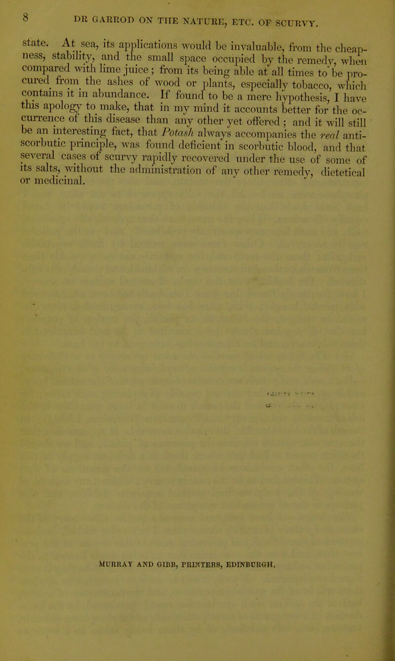 DR OARROB OX THE NATURE, ETC. OF SCURVY. State. At sea, its applications would be invaluable, from the clieai)- ness, stability, and the small space occupied by the remedv, when compared with lime juice; from its being able at all times to be pro- cured from the ashes of wood or plants, especially tobacco, which contains it in abundance. If found to be a mere hypothesis, I have this apolog}r to make, that in my mind it accounts better for the oc- currence of this disease than any other yet offered ; and it will still be an interesting fact, that Potash always accompanies the real anti- scorbutic pimciple, was found deficient in scorbutic blood, and that several cases of scurvy rapidly recovered under the use of some of Its salts, without the administration of any other remedy, dietetical or medicinal. MunRAY AND GIBB, PUIKTEBS, EDINBURGH.