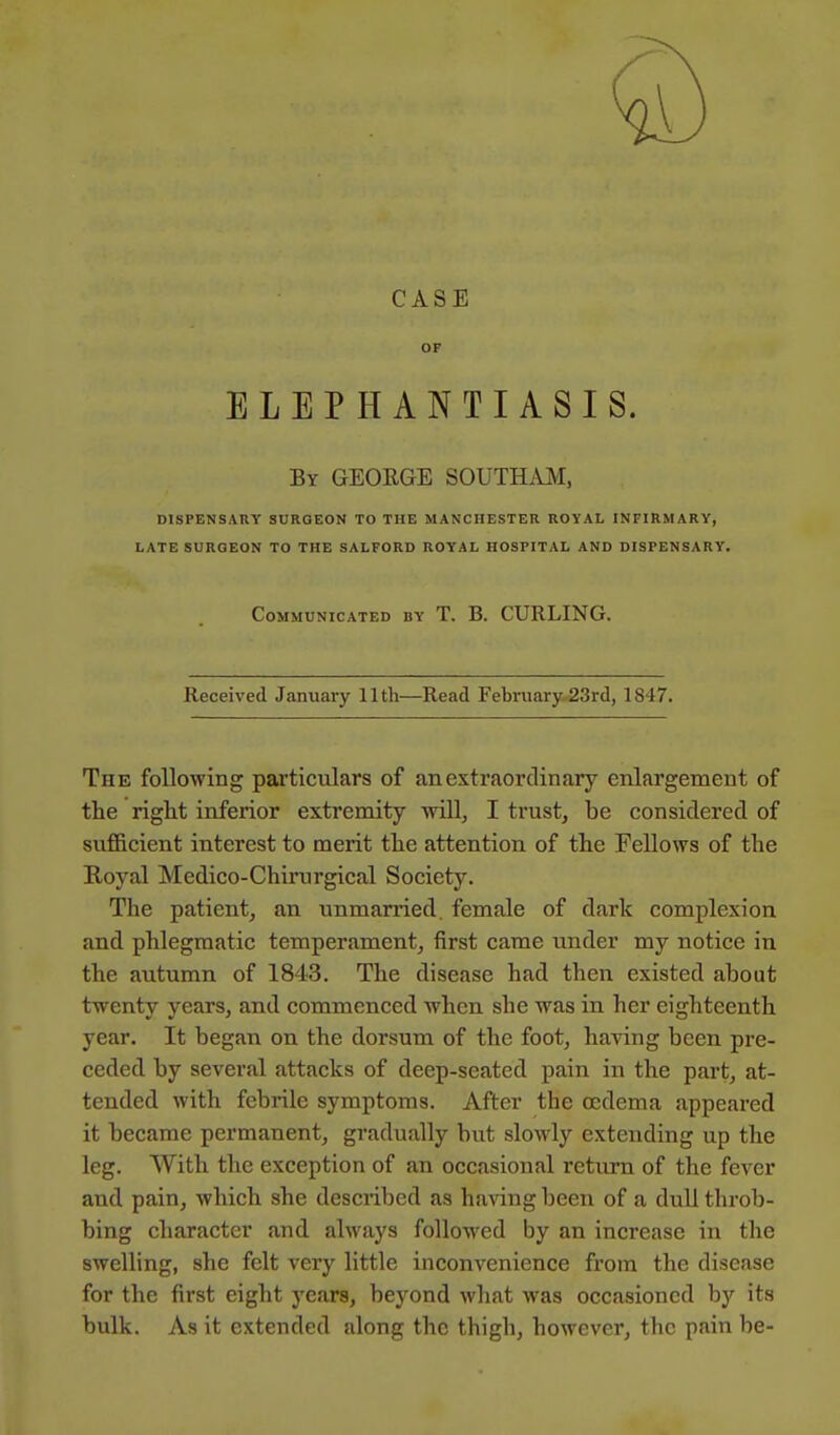 CASE OF ELEPHANTIASIS. By GEORGE SOUTHAM, DISPENSARY SURGEON TO THE MANCHESTER ROYAL INFIRMARY, LATE SURGEON TO THE SALFORD ROYAL HOSPITAL AND DISPENSARY. Communicated by T. B. CURLING. Received January 11th—Read February 23rd, 1847. The following particulars of an extraordinary enlargement of the right inferior extremity will, I trust, be considered of sufficient interest to merit the attention of the Fellows of the Royal Medico-Chirurgical Society. The patient, an unmarried, female of dark complexion and phlegmatic temperament, first came under my notice in the autumn of 1843. The disease had then existed about twenty years, and commenced when she was in her eighteenth year. It began on the dorsum of the foot, having been pre- ceded by several attacks of deep-seated pain in the part, at- tended with febrile symptoms. After the oedema appeared it became permanent, gradually but slowly extending up the leg. With the exception of an occasional return of the fever and pain, which she described as having been of a dull throb- bing character and always followed by an increase in the swelling, she felt very little inconvenience from the disease for the first eight years, beyond what was occasioned by its bulk. As it extended along the thigh, however, the pain be-