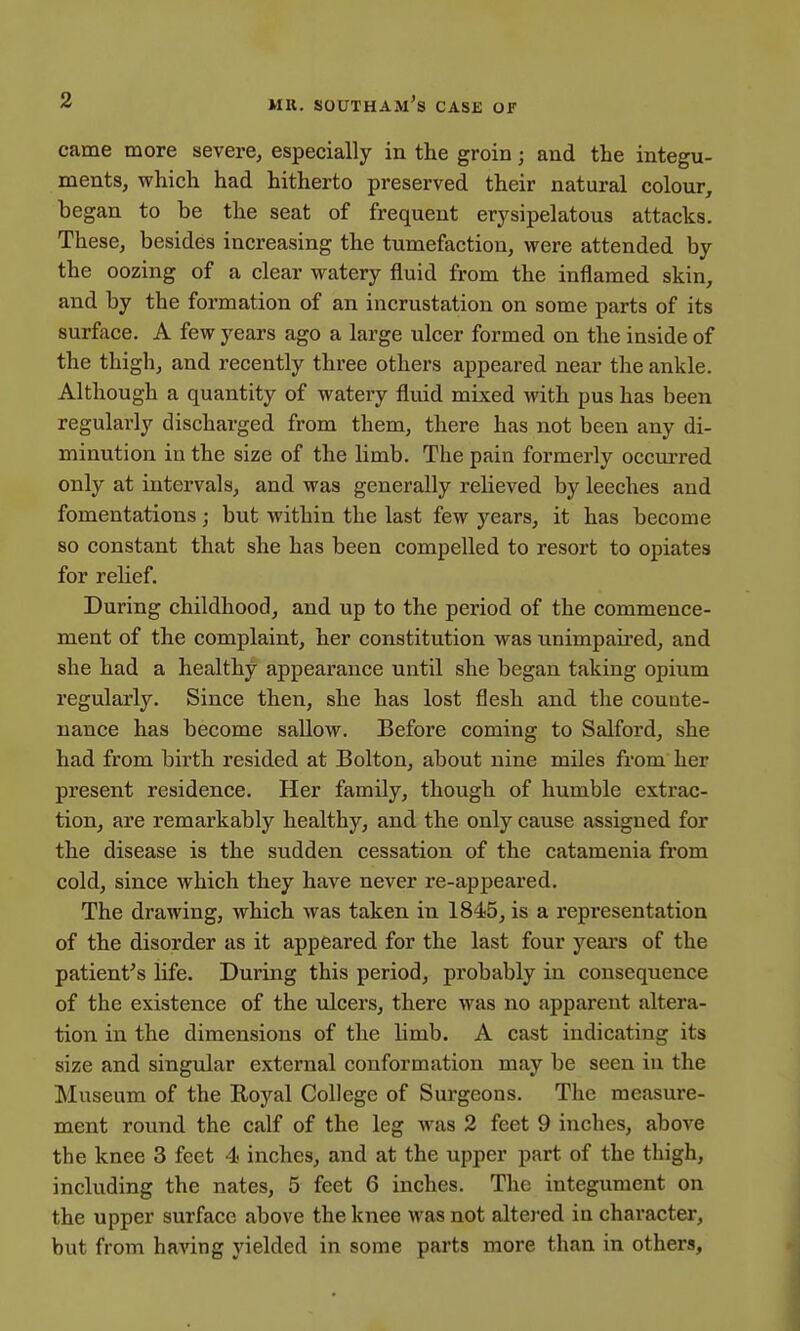 came more severe, especially in the groin; and the integu- ments, which had hitherto preserved their natural colour, began to be the seat of frequent erysipelatous attacks. These, besides increasing the tumefaction, were attended by the oozing of a clear watery fluid from the inflamed skin, and by the formation of an incrustation on some parts of its surface. A few years ago a large ulcer formed on the inside of the thigh, and recently three others appeared near the ankle. Although a quantity of watery fluid mixed with pus has been regularly discharged from them, there has not been any di- minution in the size of the limb. The pain formerly occurred only at intervals, and was generally relieved by leeches and fomentations; but within the last few years, it has become so constant that she has been compelled to resort to opiates for relief. During childhood, and up to the period of the commence- ment of the complaint, her constitution was unimpaired, and she had a healthy appearance until she began taking opium regularly. Since then, she has lost flesh and the counte- nance has become sallow. Before coming to Salford, she had from birth resided at Bolton, about nine miles from her present residence. Her family, though of humble extrac- tion, are remarkably healthy, and the only cause assigned for the disease is the sudden cessation of the catamenia from cold, since which they have never re-appeared. The drawing, which was taken in 1845, is a representation of the disorder as it appeared for the last four years of the patient's life. During this period, probably in consequence of the existence of the ulcers, there was no apparent altera- tion in the dimensions of the limb. A cast indicating its size and singular external conformation may be seen in the Museum of the Royal College of Surgeons. The measure- ment round the calf of the leg was 2 feet 9 inches, above the knee 3 feet 4 inches, and at the upper part of the thigh, including the nates, 5 feet 6 inches. The integument on the upper surface above the knee was not altered in character, but from having yielded in some parts more than in others,