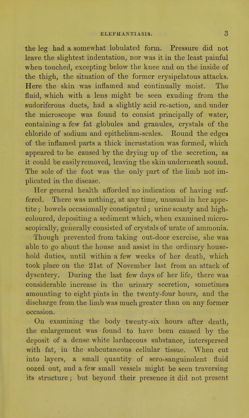 the leg had a somewhat lobulated form. Pressure did not leave the slightest indentation, nor was it in the least painful when touched, excepting below the knee and on the inside of the thigh, the situation of the former erysipelatous attacks. Here the skin was inflamed and continually moist. The fluid, which with a lens might be seen exuding from the sudoriferous ducts, had a slightly acid re-action, and under the microscope was found to consist principally of water, containing a few fat globules and granules, crystals of the chloride of sodium and epithelium-scales. Round the edges of the inflamed parts a thick incrustation was formed, which appeared to be caused by the drying up of the secretion, as it could be easily removed, leaving the skin underneath sound. The sole of the foot was the only part of the limb not im- plicated in the disease. Her general health afforded no indication of having suf- fered. There was nothing, at any time, unusual in her appe- tite ; bowels occasionally constipated; urine scanty and high- coloured, depositing a sediment which, when examined micro- scopically, generally consisted of crystals of urate of ammonia. Though prevented from taking out-door exercise, she was able to go about the house and assist in the ordinary house- hold duties, until within a few weeks of her death, which took place on the 21st of November last from an attack of dysentery. During the last few days of her life, there was considerable increase in the urinary secretion, sometimes amounting to eight pints in the twenty-four hours, and the discharge from the limb was much greater than on any former occasion. On examining the body twenty-six hours after death, the enlargement was found to have been caused by the deposit of a dense white lardaceous substance, interspersed with fat, in the subcutaneous cellular tissue. When cut into layers, a small quantity of sero-sanguinolent fluid oozed out, and a few small vessels might be seen traversing its structure; but beyond their presence it did not present