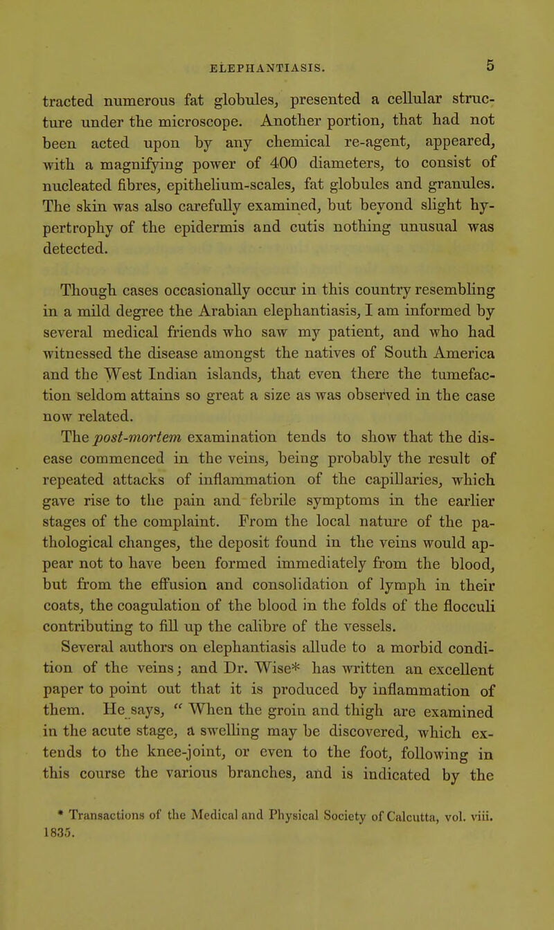 tracted numerous fat globules, presented a cellular struc- ture under the microscope. Another portion, that had not been acted upon by any chemical re-agent, appeared, with a magnifying power of 400 diameters, to consist of nucleated fibres, epithelium-scales, fat globules and granules. The skin was also carefully examined, but beyond slight hy- pertrophy of the epidermis and cutis nothing unusual was detected. Though cases occasionally occur in this country resembling in a mild degree the Arabian elephantiasis, I am informed by several medical friends who saw my patient, and who had witnessed the disease amongst the natives of South America and the West Indian islands, that even there the tumefac- tion seldom attains so great a size as was observed in the case now related. The post-mortem examination tends to show that the dis- ease commenced in the veins, being probably the result of repeated attacks of inflammation of the capillaries, which gave rise to the pain and febrile symptoms in the earlier stages of the complaint. From the local nature of the pa- thological changes, the deposit found in the veins would ap- pear not to have been formed immediately from the blood, but from the effusion and consolidation of lymph in their coats, the coagulation of the blood in the folds of the flocculi contributing to fill up the calibre of the vessels. Several authors on elephantiasis allude to a morbid condi- tion of the veins; and Dr. Wise* has written an excellent paper to point out that it is produced by inflammation of them. He says,  When the groin and thigh are examined in the acute stage, a swelling may be discovered, which ex- tends to the knee-joint, or even to the foot, following in this course the various branches, and is indicated by the • Transactions of the Medical and Physical Society of Calcutta, vol. viii. 1835.