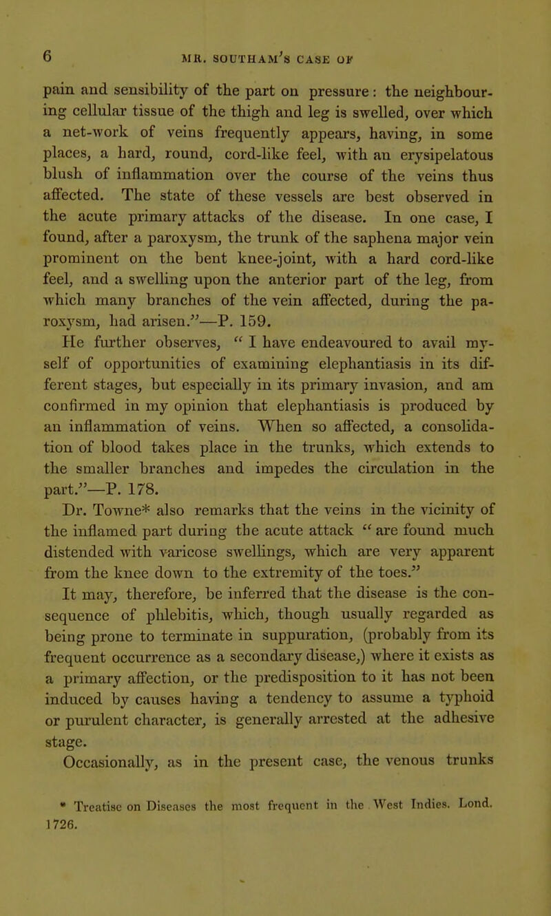 pain aud sensibility of the part on pressure : the neighbour- ing cellular tissue of the thigh and leg is swelled, over which a net-work of veins frequently appears, having, in some places, a hard, round, cord-like feel, with an erysipelatous blush of inflammation over the course of the veins thus affected. The state of these vessels are best observed in the acute primary attacks of the disease. In one case, I found, after a paroxysm, the trunk of the saphena major vein prominent on the bent knee-joint, with a hard cord-like feel, and a swelling upon the anterior part of the leg, from which many branches of the vein affected, during the pa- roxysm, had arisen.—P. 159. He further observes,  I have endeavoured to avail my- self of opportunities of examining elephantiasis in its dif- ferent stages, but especially in its primary invasion, and am confirmed in my opinion that elephantiasis is produced by an inflammation of veins. When so affected, a consolida- tion of blood takes place in the trunks, which extends to the smaller branches and impedes the circulation in the part.—P. 178. Dr. Towne* also remarks that the veins in the vicinity of the inflamed part during the acute attack  are found much distended with varicose swellings, which are very apparent from the knee down to the extremity of the toes. It may, therefore, be inferred that the disease is the con- sequence of phlebitis, which, though usually regarded as being prone to terminate in suppuration, (probably from its frequent occurrence as a secondary disease,) where it exists as a primary affection, or the predisposition to it has not been induced by causes having a tendency to assume a typhoid or purulent character, is generally arrested at the adhesive stage. Occasionally, as in the present case, the venous trunks * Treatise on Diseases the most frequent in the West Indies. Lond. 1726.