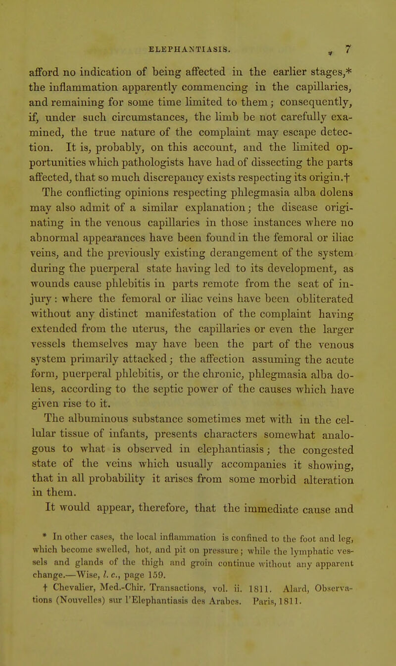 afford no indication of being affected in the earlier stages,* the inflammation apparently commencing in the capillaries, and remaining for some time limited to them; consequently, if, under such circumstances, the limb be not carefully exa- mined, the true nature of the complaint may escape detec- tion. It is, probably, on this account, and the limited op- portunities which pathologists have had of dissecting the parts affected, that so much discrepancy exists respecting its origin.t The conflicting opinions respecting phlegmasia alba dolens may also admit of a similar explanation; the disease origi- nating in the venous capillaries in those instances where no abnormal appearances have been found in the femoral or iliac veins, and the previously existing derangement of the system during the puerperal state having led to its development, as wounds cause phlebitis in parts remote from the seat of in- jury : where the femoral or iliac veins have been obliterated without any distinct manifestation of the complaint having extended from the uterus, the capillaries or even the larger vessels themselves may have been the part of the venous system primarily attacked; the affection assuming the acute form, puerperal phlebitis, or the chronic, phlegmasia alba do- lens, according to the septic power of the causes which have given rise to it. The albuminous substance sometimes met with in the cel- lular tissue of infants, presents characters somewhat analo- gous to what is observed in elephantiasis; the congested state of the veins which usually accompanies it showing, that in all probability it arises from some morbid alteration in them. It would appear, therefore, that the immediate cause and * In other cases, the local inflammation is confined to the foot and leg, which become swelled, hot, and pit on pressure; while the lymphatic ves- sels and glands of the thigh and groin continue without any apparent change.—Wise, I. c, page 159. t Chevalier, Med.-Chir. Transactions, vol. ii. 1811. Alard, Observa- tions (Nouvelles) sur 1'Elephantiasis des Arabes. Paris, 1811.