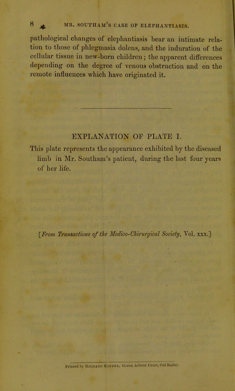 pathological changes of elephantiasis bear an intimate rela- tion to those of phlegmasia dolens, and the induration of the cellular tissue in new-born children; the apparent differences depending on the degree of venous obstruction and on the remote influences which have originated it. EXPLANATION OF PLATE I. This plate represents the appearance exhibited by the diseased limb in Mr. Southam's patient, during the last four years of her life. [From Transactions of the Medico-Cldrurgical Society, Vol. xxx.] rilnlcdtiy IUciiaiu) Kjhder, Green Artmur Court, Old Bailey.