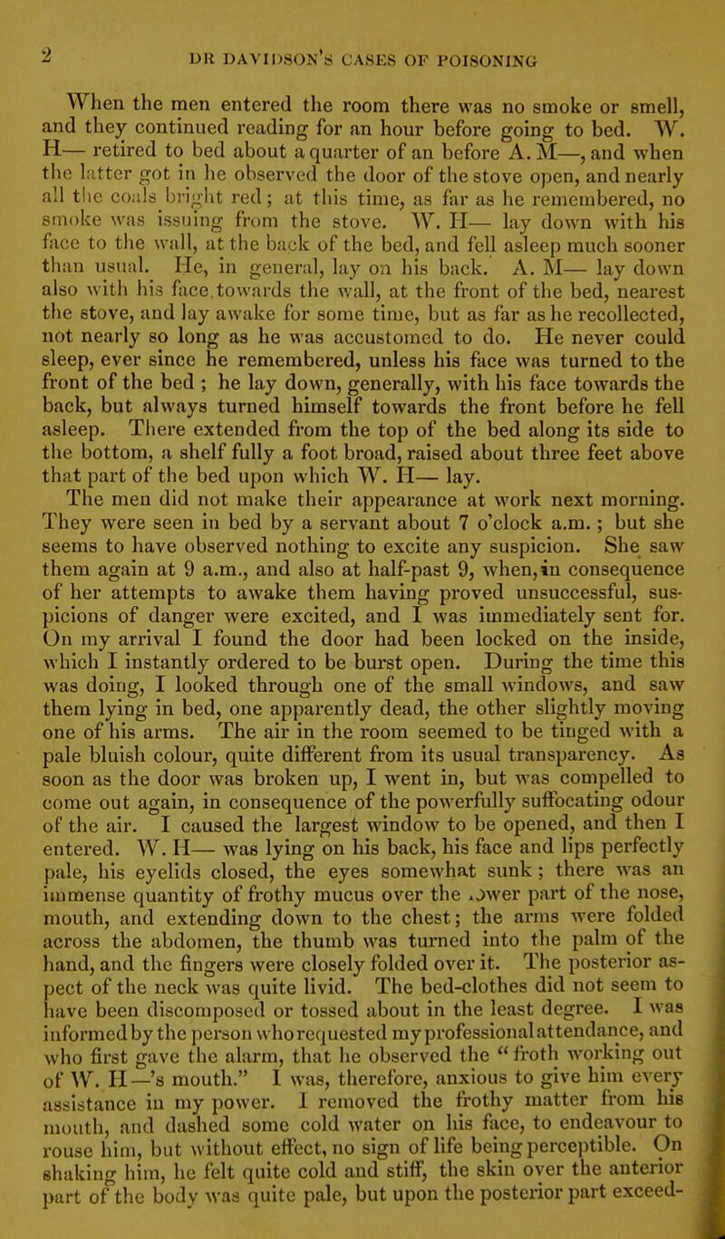 When the men entered the room there was no smoke or smell, and they continued reading for an hour before going to bed. W. H— retired to bed about a quarter of an before A. M—, and when the liitter got in he observed the door of the stove open, and nearly all the coals bright red; at this time, as far as he remembered, no smoke was issuing from the stove. W. H— lay down with his face to the wall, at the back of the bed, and fell asleep much sooner than usual. He, in general, lay on his back. A, M— lay down also with his face.towards the wall, at the front of the bed, nearest the stove, and lay awake for some time, but as far as he recollected, not nearly so long as he was accustomed to do. He never could sleep, ever since he remembered, unless his face was turned to the front of the bed ; he lay down, generally, with his face towards the back, but always turned himself towards the front before he fell asleep. There extended fi'om the top of the bed along its side to the bottom, a shelf fully a foot broad, raised about three feet above that part of the bed upon which W. H— lay. The men did not make their appearance at work next morning. They were seen in bed by a servant about 7 o'clock a.m. ; but she seems to have observed nothing to excite any suspicion. She saw them again at 9 a.m., and also at half-past 9, when,in consequence of her attempts to awake them having proved unsuccessful, sus- picions of danger were excited, and I was immediately sent for. On my arrival I found the door had been locked on the inside, which I instantly ordered to be burst open. During the time this was doing, I looked through one of the small windows, and saw them lying in bed, one apparently dead, the other slightly moving one of his arms. The air in the room seemed to be tinged with a pale bluish colour, quite different from its usual transparency. As soon as the door was broken up, I went in, but was compelled to come out again, in consequence of the powerfully suffocating odour of the air. I caused the largest window to be opened, and then I entered. W. H— was lying on his back, his face and lips perfectly pale, his eyelids closed, the eyes somewhat sunk; there was an immense quantity of fi'Othy mucus over the ower part of the nose, mouth, and extending down to the chest; the arms were folded across the abdomen, the thumb was turned into the palm of the hand, and the fingers were closely folded over it. The posterior as- pect of the neck was quite livid. The bed-clothes did not seem to have been discomposed or tossed about in the least degree. I was informed by the person whorequested my professional attendance, and who first gave the alarm, that he observed the  froth Avorking out of W. H—'s mouth. 1 was, therefore, anxious to give him every assistance in my power. 1 removed the frothy matter from hie mouth, and dashed some cold water on his face, to endeavour to rouse him, but without effect, no sign of life being perceptible. On shaking him, he felt quite cold and stiff, the skin over the anterior part of the body was quite pale, but upon the posterior part exceed-