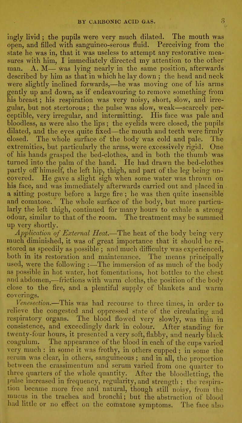 Ingly livid; the pupils were very much dilated. The mouth was open, and filled with sanguineo-serous fluid. Perceiving from the state he was in, that it was useless to attempt any restorative mea- sures with him, I immediately directed my attention to the other man. A. M— was lying nearly in the same position, afterwards described by him as that in which he lay down ; the head and neck were slightly inclined forwards,—he was moving one of his arms gently up and down, as if endeavouring to remove something from his breast; his respiration was very noisy, short, slow, and irre- gular, but not stertorous; the pulse was slow, weak—scarcely per- ceptible, very irregular, and intermitting. His face was pale and bloodless, as were also the lips; the eyelids were closed, the pupils dilated, and the eyes quite fixed—the mouth and teeth were firmly closed. The whole surface of the body was cold and pale. The extremities, but particularly the arms, were excessively rigid. One of his hands grasped the bed-clothes, and in both the thumb was turned into the palm of the hand. He had drawn the bed-clothes partly off himself, the left hip, thigh, and part of the leg being un- covered. He gave a slight sigh when some water was thrown on his face, and was immediately aftei'wards carried out and placed in a sitting posture before a large fire; he was then quite insensible and comatose. The whole surface of the body, but more particu- larly the left thigh, continued for many hours to exhale a strong odour, similar to that of the room. The treatment may be summed up very shortly. Application of External Heat.—The heat of the body being very much diminished, it was of great importance that it should be re- stored as speedily as possible ; and much difficulty was experienced, both in its restoration and maintenance. The means principally used, were the following :—The immersion of as much of the body as possible in hot water, hot fomentations, hot bottles to the chest and abdomen,—frictions with warm cloths, the position of the body close to the fire, and a plentiful supply of blankets and warm coverings. Venesection.—This was had recourse to three times, in order to relieve the congested and oppressed state of the circulating and respiratory organs. The blood flowed very slowly, was thin in consistence, and exceedingly dark in colour. After standing for twenty-four hours, it presented a very soft, flabby, and nearly black coagulum. The appearance of the blood in each of the cups varied very much : in some it was frothy, in others cupped ; in some the serum was clear, in others, sanguineous ; and in all, the proportion between the craasimentum and serum varied from one quarter to three quarters of the whole quantity. After the bloodletting, the pulse increased in frequency, regularity, and strength ; the respira- tion became more free and natural, though still noisy, from the nmcus in the trachea and bronchi; but the abstraction of blood had little or no effect on the comatose symptoms. The face also