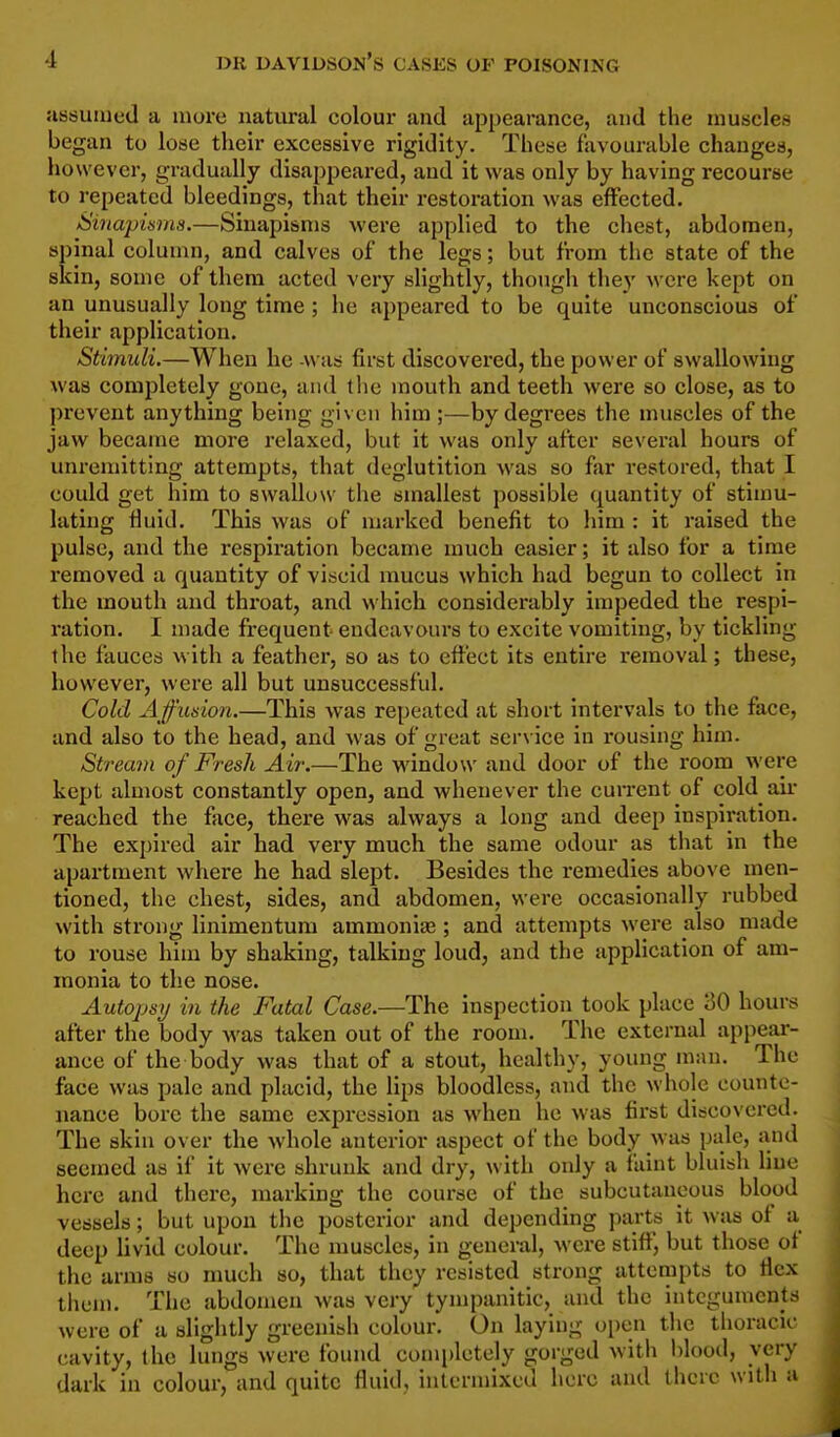 assumed a more natural colour and appearance, and the muscles began to lose their excessive rigidity. These favourable changes, however, gradually disappeared, and it was only by having recourse to repeated bleedings, that their restoration was effected. iSinapiams.—Sinapisms were applied to the chest, abdomen, spinal column, and calves of the legs; but from the state of the skin, some of them acted very slightly, though they were kept on an unusually long time ; lie appeared to be quite unconscious of their application. Stimuli.—When he was first discovered, the power of swallowing was completely gone, and the mouth and teeth were so close, as to prevent anything being given him ;—by degrees the muscles of the jaw became more relaxed, but it was only after several hours of unremitting attempts, that deglutition was so far restored, that I could get him to swallow the smallest possible quantity of stium- lating fluid. This was of marked benefit to him : it raised the pulse, and the respiration became much easier; it also for a time removed a quantity of viscid mucus which had begun to collect in the mouth and throat, and which considerably impeded the respi- ration. I made frequent endeavours to excite vomiting, by tickling the fauces with a feather, so as to effect its entire removal; these, however, were all but unsuccessful. Cold Affusion.—This was repeated at short intervals to the face, and also to the head, and was of great ser\ ice in rousing him. Stream of Fresh Air.—The window and door of the room were kept almost constantly open, and whenever the cun-ent of cold air reached the face, there was always a long and deep inspiration. The expired air had very much the same odour as that in the apartment where he had slept. Besides the remedies above men- tioned, the chest, sides, and abdomen, were occasionally rubbed with strong linimentum ammonia?; and attempts were also made to rouse him by shaking, talking loud, and the application of am- monia to the nose. Autopsy in the Fatal Case.—The inspection took place 30 hours after the body was taken out of the room. The external appear- ance of the body was that of a stout, healthy, young man. The face was pale and placid, the lips bloodless, and the whole counte- nance bore the same expression as when he was first discovered. The skin over the whole anterior aspect of the body was pale, and seemed as if it were shrunk and dry, with only a faint bluish line here and there, marking the course of the subcutaneous blood vessels; but upon the posterior and depending parts it was of a deep livid colour. The muscles, in general, Avcre stiff, but those of the arms so much so, that they resisted strong attempts to flex them. The abdomen was very tynjpanitic, and the integuments were of a slightly greenish colour. On laying open the thoracic cavity, the lungs were found completely gorged with lilood, very dark in colour, and quite fluid, iiitermixeu here and there with a