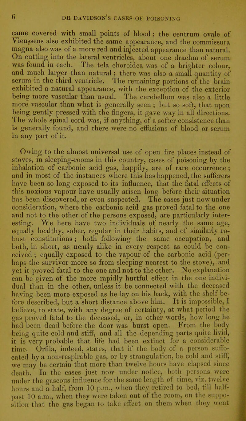 came covered with small points of blood ; the centrum ovale of Vieu?seu8 also exhibited the same appearance, and the commissura magna also was of a more red and injected appearance than natural. On cutting into the lateral ventricles, about one drachm of serum was found in each. The tela choroidea was of a brighter colour, and much larger than natural; there was also a small quantity of serum in the third ventricle. The remaining portions of the brain exhibited a natural appearance, with the exception of the exterior being more vascular than usual. The cerebellum was also a little more vascular than what is generally seen ; but so soft, that upon being gently pressed with the fingers, it gave way in all directions. The A\ hole spinal cord was, if anything, of a softer consistence than is generally found, and there were no effusions of blood or serum in any part of it. Owing to the almost universal use of open fire places instead of stoves, in sleeping-rooms in this country, cases of poisoning by the inhalation of carbonic acid gas, happily, are of rare occurrence; and in most of the instances where this has happened, the suflTerers have been so long exposed to its influence, that the fatal effects of this noxious vapour have usually arisen long before their situation has been discovered, or even suspected. The cases just now under consideration, where the carbonic acid gas proved fatal to tlie one and not to the other of the persons exposed, are particularly inter- esting. We here have two individuals of nearly the same age, equally healthy, sobei, regular in their habits, and of similarly ro- bust constitutions; both following the same occupation, and both, in short, as nearly alike in every respect as could be con- ceived ; equally exposed to the vapour of the carbonic acid (per- haps the survivor more so from sleeping nearest to the stove), and yet it proved fatal to the one and not to the other. No explanation can be given of the more rapidly hurtful effect in the one indivi- dual than in the other, unless it be connected with the deceased having been more exposed as he lay on his back, with the shelf be- fore described, but a short distance above him. It is impossible, 1 believe, to state, with any degree of certainty, at what period the gas ])roved fatal to the deceased, or, in other words, how long he had been dead before the door was burst open. From the body being quite cold and stiff, and all the depending parts quite livid, it is very jjrobable that life had been extinct for a considerable time. Orfila, indeed, states, that if the body of a person suffo- cated by a non-respirable gas, or by strangulation, be cold and stiff, we may be certain that more than twelve hours have elapsed since death. In tlie cases just now under notice, both persons were under the gaseous influence for the same length of time, viz. twelve hours and a half, from 10 i).ni., when they retired to bed, till half- past 10 a.m., when they were taken out of the room, on the suppo- sition that the gas began to take cft'ect on them when they went