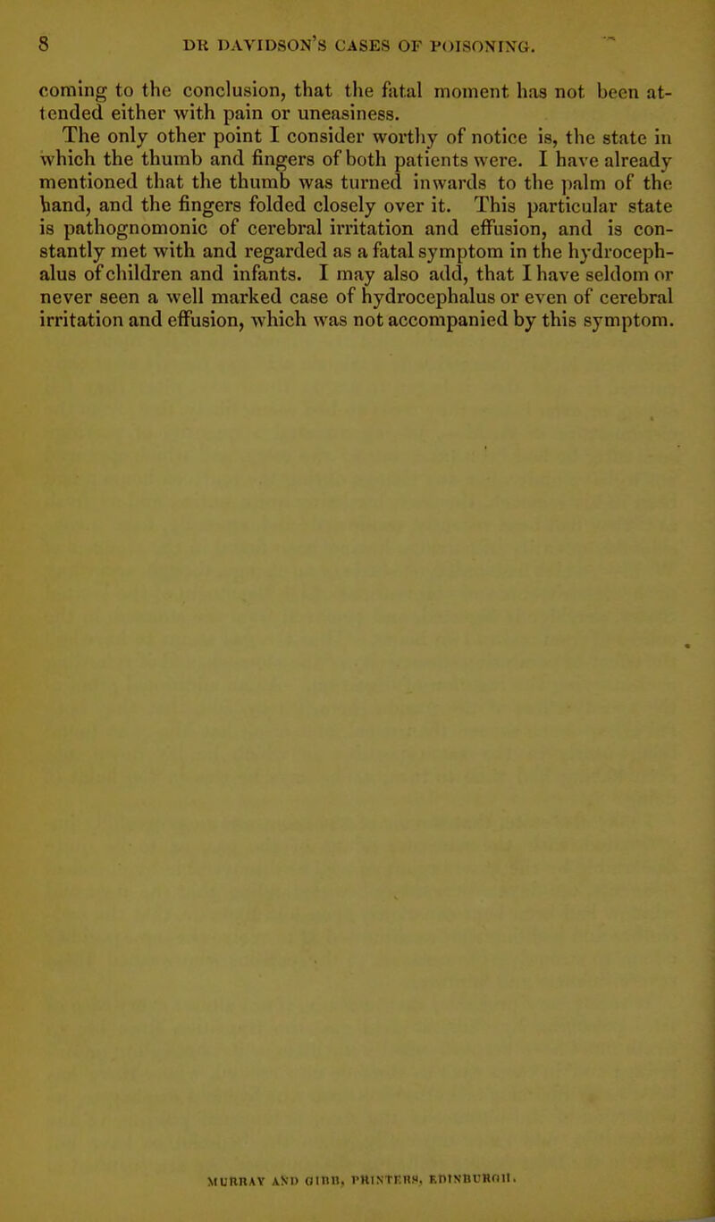 coming to the conclusion, that the fatal moment has not been at- tended either with pain or uneasiness. The only other point I consider worthy of notice is, the state in which the thumb and fingers of both patients were. I have already mentioned that the thumb was turned inwards to the palm of the band, and the fingers folded closely over it. This particular state is pathognomonic of cerebral irritation and eflfusion, and is con- stantly met with and regarded as a fatal symptom in the hydroceph- alus of children and infants. I may also add, that I have seldom or never seen a well marked case of hydrocephalus or even of cerebral irritation and effusion, which was not accompanied by this symptom. MunnAY \Ni) (Jinn, i-hintkhs. RntNtiuHoii.