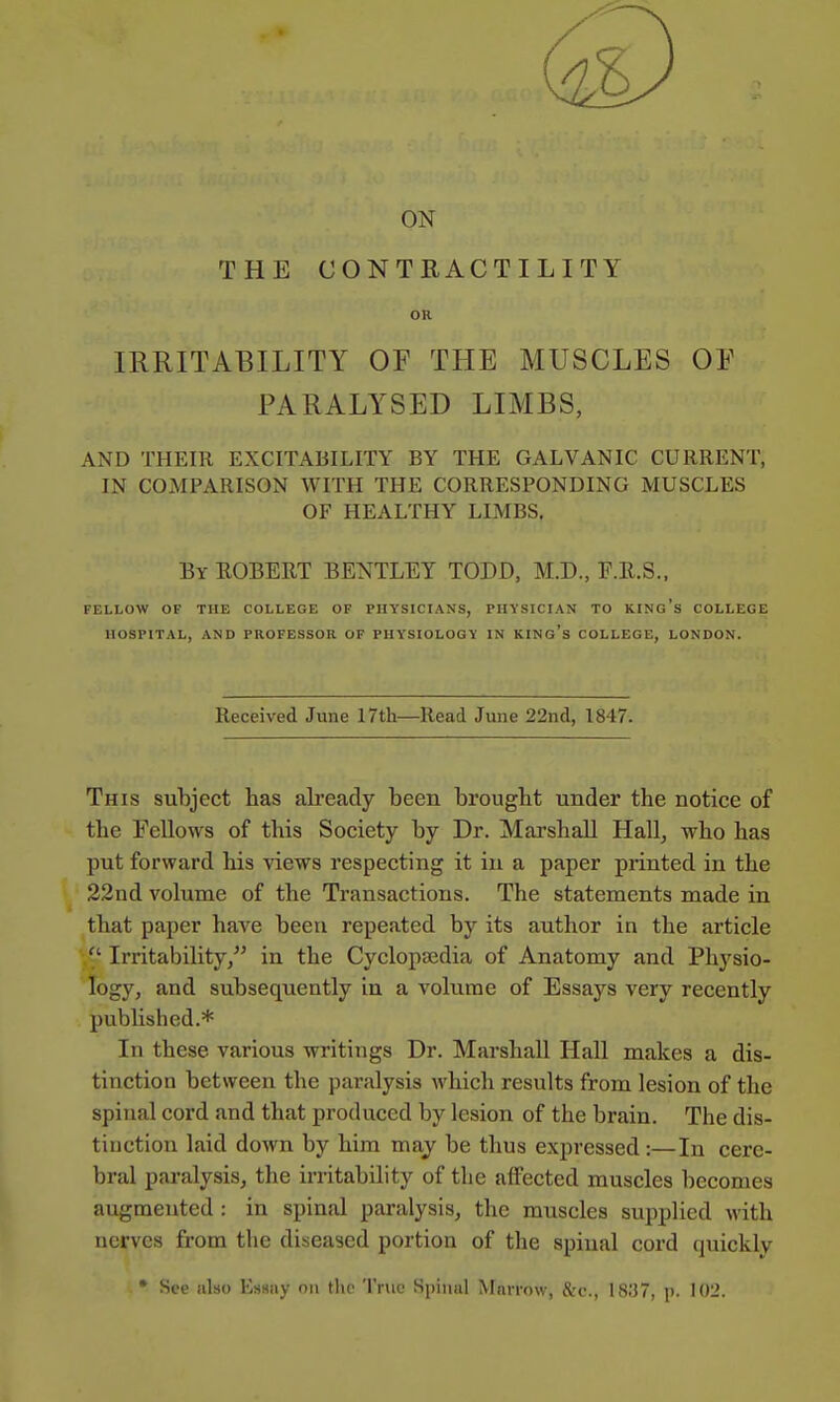 ON THE CONTRACTILITY OR IRRITABILITY OF THE MUSCLES OE PARALYSED LIMBS, AND THEIR EXCITABILITY BY THE GALVANIC CURRENT, IN COMPARISON WITH THE CORRESPONDING MUSCLES OF HEALTHY LIMBS, By EGBERT BENTLEY TODD, M.D., F.R.S.. FELLOW OF THE COLLEGE OF PHYSICIANS, PHYSICIAN TO KINg's COLLEGE HOSPITAL, AND PROFESSOR OF PHYSIOLOGY IN KING's COLLEGE, LONDON. Received June 17th—Read June 22nd, 1847. This subject has already been brought under the notice of the Fellows of this Society by Dr. Marshall Hall, who has put forward his views respecting it in a paper printed in the 22nd volume of the Transactions. The statements made in that paper haA^e been repeated by its author in the article Irritability/' in the Cyclopaedia of Anatomy and Physio- logy, and subsequently in a volume of Essays very recently published.* In these various writings Dr. Marshall Hall makes a dis- tinction between the paralysis which results from lesion of the spinal cord and that produced by lesion of the brain. The dis- tinction laid down by him may be thus expressed:—In cere- bral paralysis, the irritability of the affected muscles becomes augmented : in spinal paralysis, the muscles supplied with nerves from the diseased portion of the spiual cord quickly • See also Hssiiy on the True Spiuul Marrow, &c., 1837, p. 102.