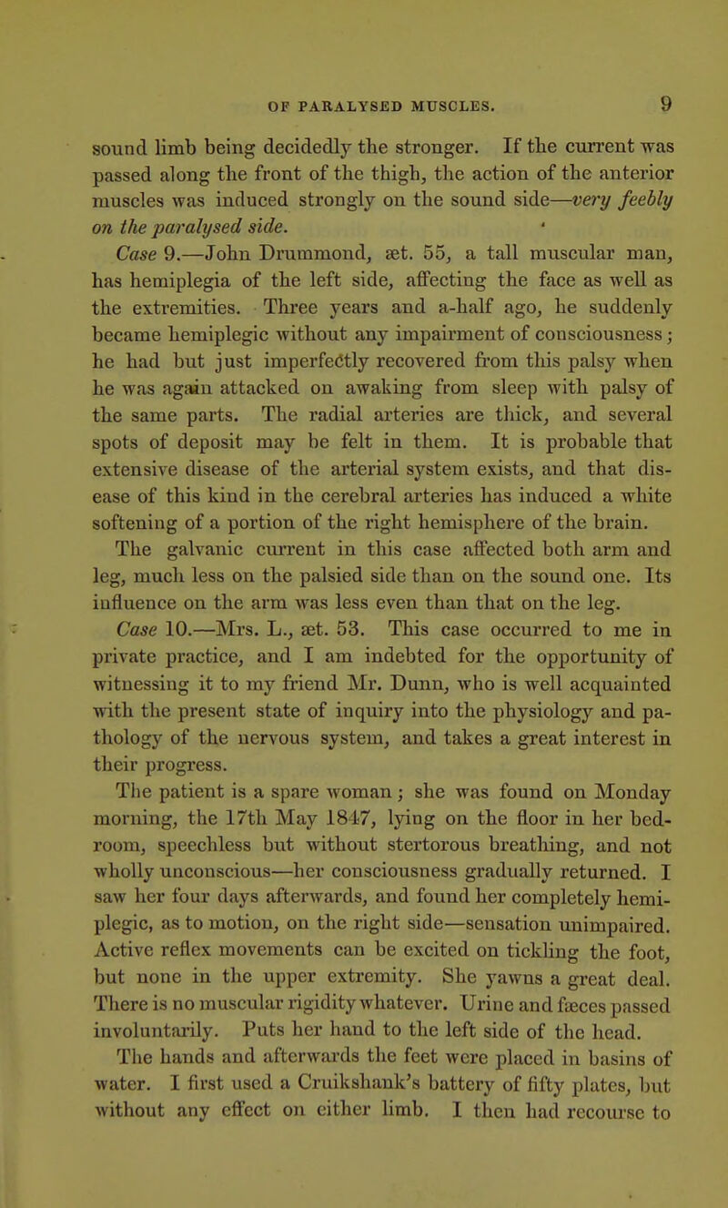 sound limb being decidedly the stronger. If the current was passed along the front of the thigh, the action of the anterior muscles was induced strongly on the sound side—very feebly on the paralysed side. Case 9.—John Drummond, set. 55, a tall muscular man, has hemiplegia of the left side, affecting the face as well as the extremities. Three years and a-half ago, he suddenly became hemiplegic without any impairment of consciousness; he had but just imperfectly recovered fi'om this palsy when he was again attacked on awaking from sleep with palsy of the same parts. The radial ai'teries are thick, and several spots of deposit may be felt in them. It is probable that extensive disease of the arterial system exists, and that dis- ease of this kind in the cerebral arteries has induced a white softening of a portion of the right hemisphere of the brain. The galvanic current in this case affected both arm and leg, much less on the palsied side than on the sound one. Its influence on the arm was less even than that on the leg. Case 10.—Mrs. L., set. 53. This case occurred to me in private practice, and I am indebted for the opportunity of witnessing it to my friend Mr. Dunn, who is well acquainted with the present state of inquiry into the physiology and pa- thology of the nervous system, and takes a great interest in their progress. The patient is a spare Avoman; she was found on Monday morning, the 17th May 1847, lying on the floor in her bed- room, speechless but without stertorous breatliing, and not wholly unconscious—her consciousness gi'adually returned. I saw her four days afterAvards, and found her completely hemi- plegic, as to motion, on the right side—sensation unimpaired. Active reflex movements can be excited on tickling the foot, but none in the upper extremity. She yawns a great deal. There is no muscular rigidity whatever. Urine and fyeces passed involuntarily. Puts her hand to the left side of the head. The hands and afterwai-ds the feet were placed in basins of water. I first used a Cruikshank's battery of fifty plates, but without any effect on cither limb. I then had recoui'se to