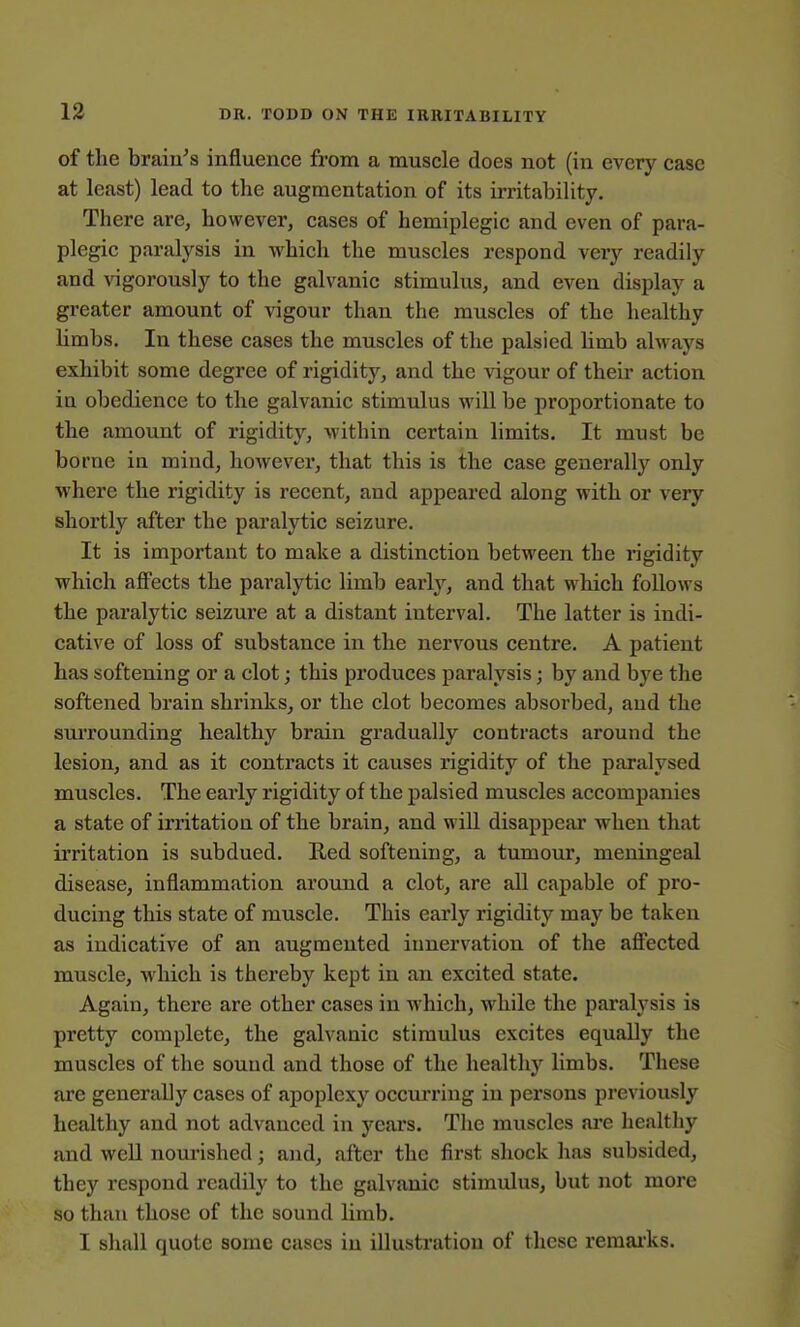 of tlie brain's influence from a muscle does not (in every case at least) lead to the augmentation of its irritability. There are, however, cases of hemiplegic and even of para- plegic paralysis in Avhich the muscles respond very readily and vigorously to the galvanic stimulus, and even display a greater amount of vigour than the muscles of the healthy Umbs, In these cases the muscles of the palsied limb always exhibit some degree of rigidity, and the vigour of their action in obedience to the galvanic stimulus will be proportionate to the amount of rigidity, within certain limits. It must be borne in mind, however, that this is the case generally only where the rigidity is recent, and appeared along with or very shortly after the paralytic seizure. It is important to make a distinction between the rigidity which affects the paralytic limb early, and that which follows the paralytic seizure at a distant interval. The latter is indi- cative of loss of substance in the nervous centre. A patient has softening or a clot; this produces paralysis; by and bye the softened brain shrinks, or the clot becomes absorbed, and the surrounding healthy brain gradually contracts around the lesion, and as it contracts it causes rigidity of the paralysed muscles. The early rigidity of the palsied muscles accompanies a state of irritation of the brain, and will disappear when that irritation is subdued. Red softening, a tumour, meningeal disease, inflammation around a clot, are all capable of pro- ducing this state of muscle. This early rigidity may be taken as indicative of an augmented innervation of the aff'ected muscle, which is thereby kept in an excited state. Again, there are other cases in which, while the paralysis is pretty complete, the galvanic stimulus excites equally the muscles of the sound and those of the healthy limbs. These are generally cases of apoplexy occurring in persons previously healthy and not advanced in years. The muscles ai'e healthy and well nourished; and, after the first shock has subsided, they respond readily to the galvanic stimulus, but not more so than those of the sound limb. I shall quote some cases in illustration of these remai'ks.