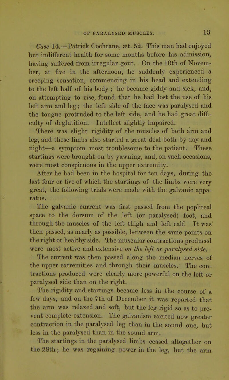 Case 14.—Patrick Cochrane^ set. 52. This man had enjoyed but indifferent health for some months before his admission, having suffered from irregular gout. On the 10th of Novem- ber, at five in the afternoon, he suddenly experienced a creeping sensation, commencing in his head and extending to the left half of his body; he became giddy and sick, and, on attempting to rise, found that he had lost the use of his left arm and leg; the left side of the face was paralysed and the tongue protruded to the left side, and he had great diffi- culty of deglutition. Intellect slightly impaired. There was slight rigidity of the muscles of both arm and leg, and these limbs also started a great deal both by day and night—a symptom most troublesome to the patient. These startings were brought on by yawning, and, on such occasions, were most conspicuous in the upper extremity. After he had been in the hospital for ten days, during the last four or five of which the startings of the limbs were very great, the following trials were made with the galvanic appa- ratus. The galvanic current was first passed from the popliteal space to the dorsum of the left (or paralysed) foot, and thi'ough the muscles of the left thigh and left calf. It was then passed, as nearly as possible, between the same points on the right or healthy side. The muscular contractions produced were most active and extensive on the left or paralysed side. The current was then passed along the median nerves of the upper extremities and through their muscles. The con- tractions produced were clearly more powerful on the left or paralysed side than on the right. The rigidity and startings became less in the course of a few days, and on the 7th of December it was reported that the arm was relaxed and soft, but the leg rigid so as to pre- vent complete extension. The galvanism excited now greater contraction in the paralysed leg than in the sound one, but less in the paralysed than in the sound arm. The startings in the paralysed limbs ceased altogether on the 28th; he was regaining power in the leg, but the arm