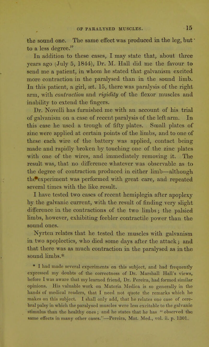 the sound one. The same effect was produced in the leg, but' to a less degree. In addition to these cases, I may state that, about three years ago (July 5, 1844), Dr. M. Hall did me the favour to send me a patient, in whom he stated that galvanism excited more contraction in the paralysed than in the sound limb. In this patient, a girl, set. 15, there was paralysis of the right arm, with contraction and rigidity of the flexor muscles and inability to extend the fingers. Dr. NovelK has furnished me with an account of his trial of galvanism on a case of recent paralysis of the left arm. In this case he used a trough of fifty plates. Small plates of zinc were applied at certain points of the limbs, and to one of these each wii'e of the battery was applied, contact being made and rapidly broken by touching one of the zinc plates with one of the wires, and immediately removing it. The result was, that no difference whatever was observable as to the degree of contraction produced in either limb—although th^experiment was performed with great care, and repeated several times with the like result. I have tested two cases of recent hemiplegia after apoplexy by the galvanic current, with the residt of finding very slight difference in the contractions of the two limbs; the palsied limbs, however, exhibiting feebler contractile power than the sound ones. Nyrten relates that he tested the muscles with galvanism in two apoplectics, who died some days after the attack; and that there was as much contraction in the paralysed as in the sound limbs.* • I had made several experiments on this sxihject, and had frequently expressed niy doubts of the correctness of Dr. Marshall Hall's views, before I was awai-e that my learned friend, Dr. Pereira, had formed similar opinions. His valuable work on Materia Medica is so generally in the hands of medical i-eaders, that I need not quote the remarks which he makes on this subject. I shall only add, that he relates one case of cere- bral palsy in which the paralysed muscles were less excitable to the galvanic stimulus than the healthy ones ; and he st<ates that he has  observed the same effects in many other cases.—Pereira, Mat. Med., vol. ii. p. 1301.